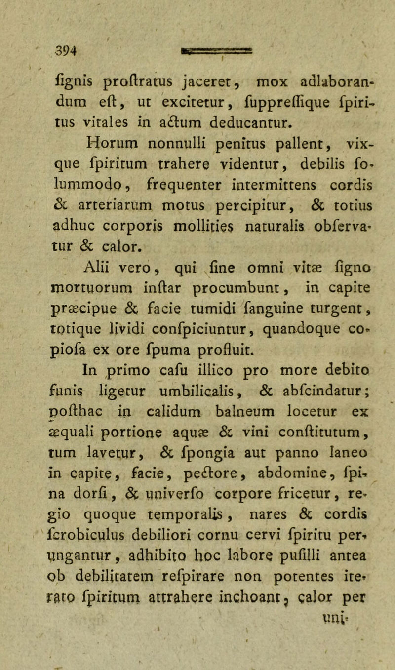 fignis proftratus jaceret, mox adlaboran- dum eft, ut excitetur, fuppreflique fpiri- tus vitales in a£l:um deducantur. Horum nonnulli penitus pallent, vix- que fpiritum trahere videntur, debilis fo* lummodo, frequenter intermittens cordis Sl arteriarum motus percipitur, &amp; totius adhuc corporis mollities naturalis obferva- tur &amp; calor. Alii vero, qui fine omni vitae figno mortuorum inftar procumbunt, in capite prtEcipue &lt;Sc facie tumidi fanguine turgent, totique lividi confpiciuntur, quandoque co* piofa ex ore fpuma profluit. In primo cafu illico pro more debito funis ligetur umbilicalis, &amp; abfcindatur; pofthac in calidum balneum locetur ex aequali portione aquae &amp; vini conftitutum, tum lavetur, &amp; fpongia aut panno laneo in capite, facie, pexiore, abdomine, fpU na dorfi, S(, univerfo corpore fricetur, re-^ gio quoque temporalis, nares &amp; cordis fcrobiculus debiliori cornu cervi fpiritu per** tingantur, adhibito hoc labore pufilli antea ob debilitatem refpirare non potentes ite» rato fpiritum attrahere inchoant j calor per unb