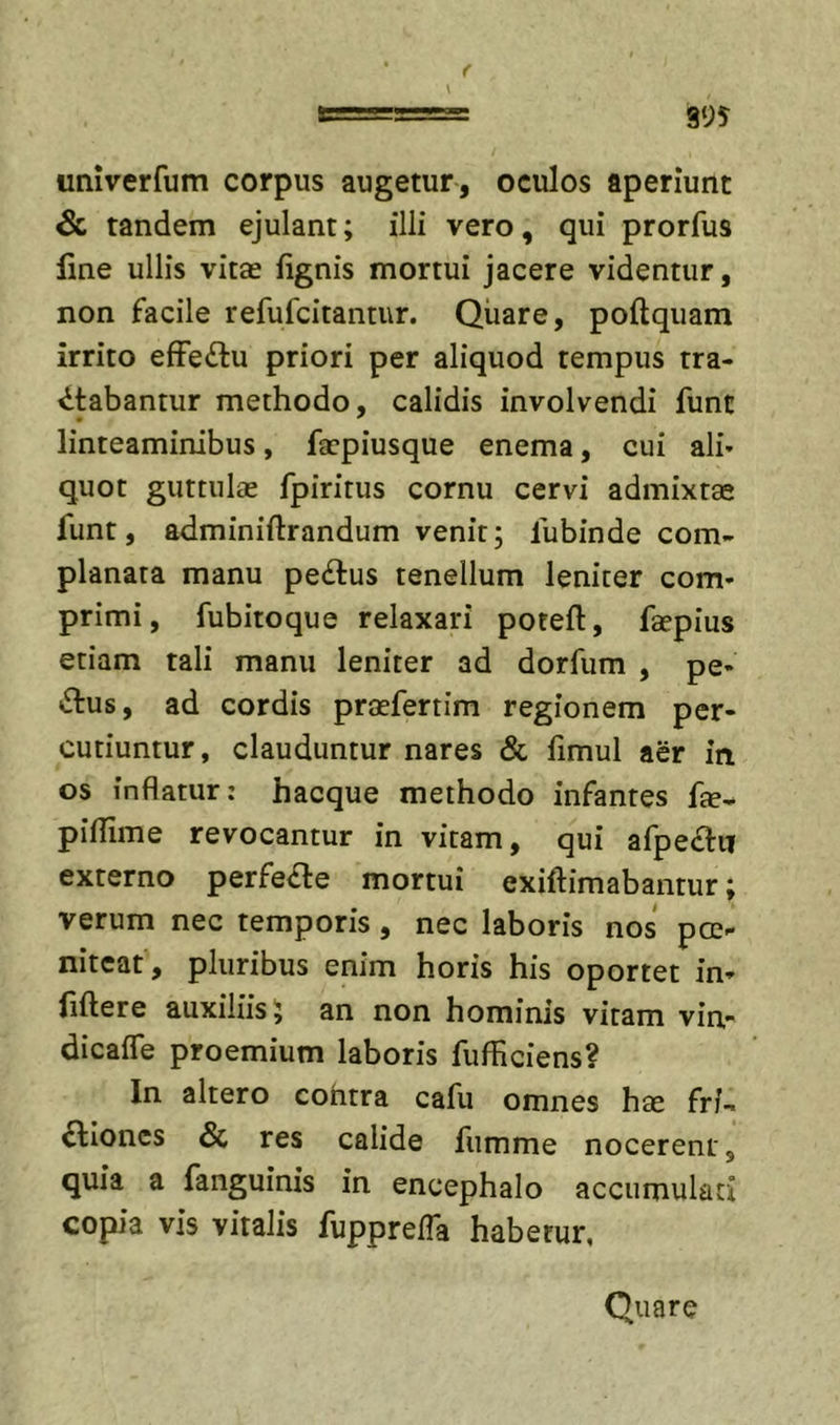 995 \ univerfum corpus augetur, oculos aperiunt &amp; tandem ejulant; illi vero, qui prorfus Une ullis vitae fignis mortui jacere videntur, non facile refufcitantur. Qiiare, poftquam irrito efFeftu priori per aliquod tempus tra- ctabantur methodo, calidis involvendi funt linteaminibus, faepiusque enema, cui alh quot guttulae fpiritus cornu cervi admixtae funt, adminiftrandum venit; fubinde com- planata manu pe£tus tenellum leniter com- primi, fubitoque relaxari poteft, faepius etiam tali manu leniter ad dorfum , pe- ctus, ad cordis praefertim regionem per- cutiuntur, clauduntur nares &amp; fimul aer in os inflatur: hacque methodo infantes fte- piilime revocantur in vitam, qui afpeCtn externo perfeCle mortui exiltimabamur; verum nec temporis, nec laboris nos pcc- nitcat , pluribus enim horis his oportet in- fiftere auxiliis; an non hominis vitam vin- dicaffe proemium laboris fufHciens? In altero cohtra cafu omnes hae fri- Clioncs &amp; res calide fiimme nocerent, quia a fanguinis in encephalo accumulati copia vis vitalis fupprefla habetur, Quare