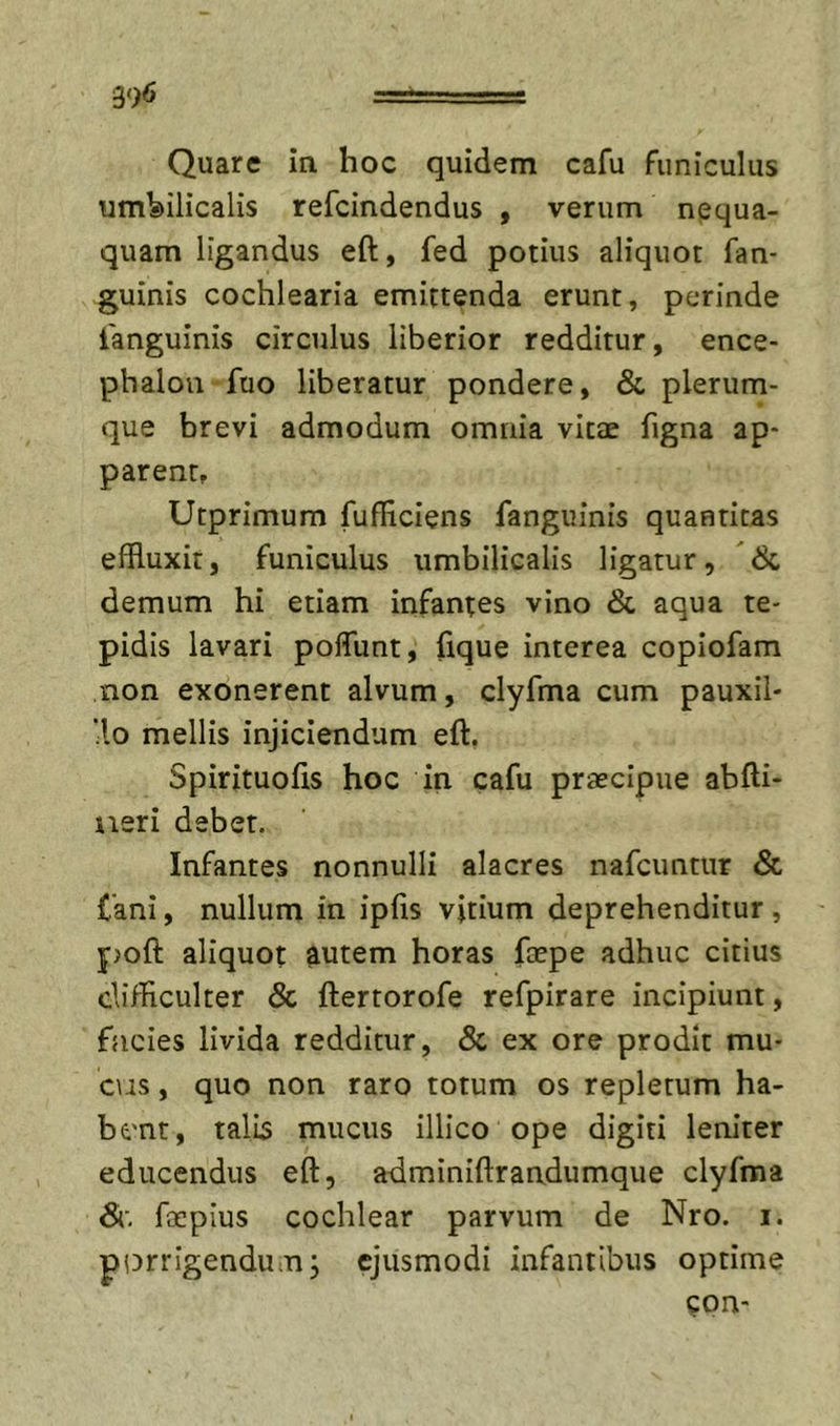 39&lt;5 Quare in hoc quidem cafu funiculus umbilicalis refcindendus , verum nequa- quam ligandus eft, fed potius aliquot fan- guinis cochlearia emittenda erunt, perinde ianguinis circulus liberior redditur, ence- phalon fuo liberatur pondere, &amp; plerum- que brevi admodum omnia vitee figna ap- parent, Utprimum fufHciens fanguinis quantitas effluxit, funiculus umbilicalis ligatur, 6c demum hi etiam infantes vino &amp; aqua te- pidis lavari polTunt, fique interea copiofam non exonerent alvum, clyfma cum pauxil- ■lo mellis injiciendum eft. Spirituofis hoc in cafu praecipue abfti- iieri debet. Infantes nonnulli alacres nafcuntur &amp; fani, nullum in ipfis vitium deprehenditur , poft aliquot autem horas faepe adhuc citius clifflculter &amp; ftertorofe refpirare incipiunt, facies livida redditur, &amp; ex ore prodit mu- c\is, quo non raro totum os repletum ha- bent, talis mucus illico ope digiti lem'ter educendus eft, adminiftrandumque clyfma Si. focpius cochlear parvum de Nro. i. pi^rrigendum; ejusmodi infantibus optime ?on'