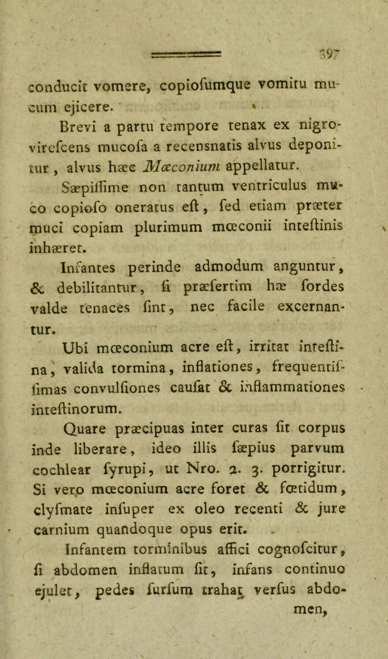 conducit vomere, copiofumque vomitu mu- cum ejicere. » Brevi a partu tempore tenax ex nigro- vircfcens mucofa a recensnatis alvus deponi- tur , alvus haee Mocconium appellatur. Sa?pillime non tantum ventriculus mu- co copiofo oneratus eft, fed etiam praeter muci copiam plurimum moeconii inteflinis inhaeret. Infantes perinde admodum anguntur, &amp; debilitantur, fi praefertim hae fordes valde tenaces fint, nec facile excernan- I tur. Ubi mcEConium acre eft, irritat intefti- na, valida tormina, inflationes, frequentif- limas convulflones caufat &amp; inflammationes inteftinorum. Quare praecipuas inter curas fit corpus inde liberare, ideo illis faepius parvum cochlear fyrupi, ut Nro. a. 3. porrigitur. Si vero mceconium acre foret &amp; fcetidum, clyfmate infuper ex oleo recenti &lt;&amp; jure carnium quandoque opus erit. Infantem torminibus affici cognofcitur, fi abdomen inflatum fit, infans continuo ejulet, pedes furfum trahat verfus abdo- men,