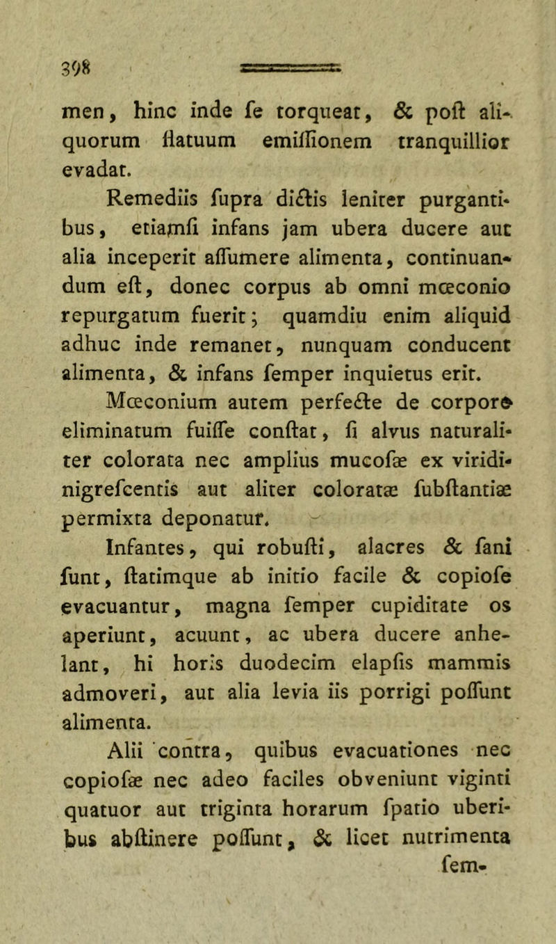 men, hinc inde fe torqueat, &amp; poft ali- quorum liatuum emilfionem tranquillior evadat. Remediis fupra dictis leniter purganti* bus, etiamfi infans jam ubera ducere auc alia inceperit aflumere alimenta, continuan* dum eft, donec corpus ab omni mceconio repurgatum fuerit; quamdiu enim aliquid adhuc inde remanet, nunquam conducent alimenta, &amp; infans femper inquietus erit. Moeconium autem perfe£te de corpora eliminatum fuifle conftat, fi alvus naturali- ter colorata nec amplius mucofae ex viridi- nigrefcentis aut aliter coloratae fubftantiae permixta deponatur. Infantes, qui robufti, alacres &amp; fani funt, ftatimque ab initio facile &amp; copiofe evacuantur, magna femper cupiditate os aperiunt, acuunt, ac ubera ducere anhe- lant, hi horis duodecim elapfis mammis admoveri, aut alia levia iis porrigi polTunt alimenta. Alii contra, quibus evacuationes nec copiofae nec adeo faciles obveniunt viginti quatuor aut triginta horarum fpatio uberi- bus abftinere poITunt, &amp;; licet nutrimenta fem-
