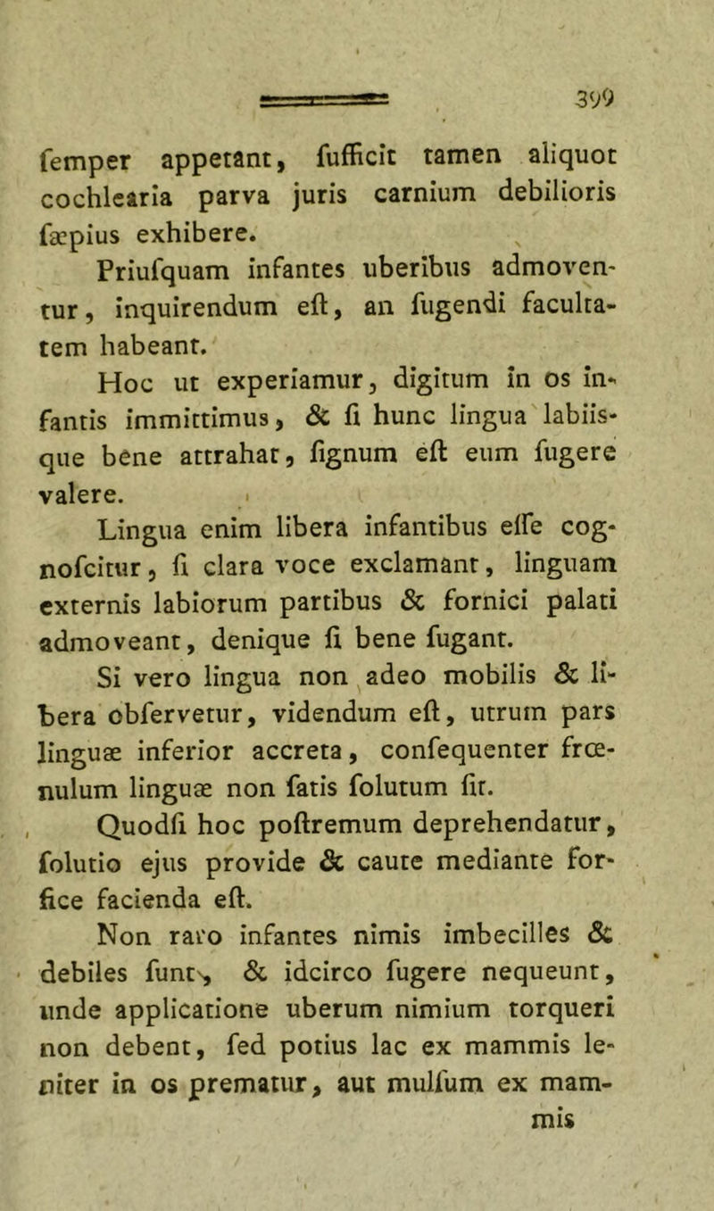 390 femper appetant, fufficit tamen aliquot cochlearia parva juris carnium debilioris faepius exhibere. Priufquam infantes uberibus admoven* tur, inquirendum eft, an fugendi faculta- tem habeant. Hoc ut experiamur, digitum in os in- fantis immittimus, &amp; fi hunc lingua labiis- que bene attrahat, fignum eft eum fugere valere. • Lingua enim libera infantibus elfe cog- nofeitur, fi clara voce exclamant, linguam externis labiorum partibus &amp; fornici palati admoveant, denique fi bene fugant. Si vero lingua non ^ adeo mobilis &amp; li- bera obfervetur, videndum eft, utrum pars linguae inferior accreta, confequenter free- nulum linguae non fatis folutum fit. , Quodfi hoc poftremum deprehendatur, folutio ejus provide &amp; caute mediante for- fice facienda eft. Non raro infantes nimis imbecilles Sc • debiles funt', &amp; idcirco fugere nequeunt, unde applicatione uberum nimium torqueri non debent, fed potius lac ex mammis le- niter in os prematur, aut mulfum ex mam- mis