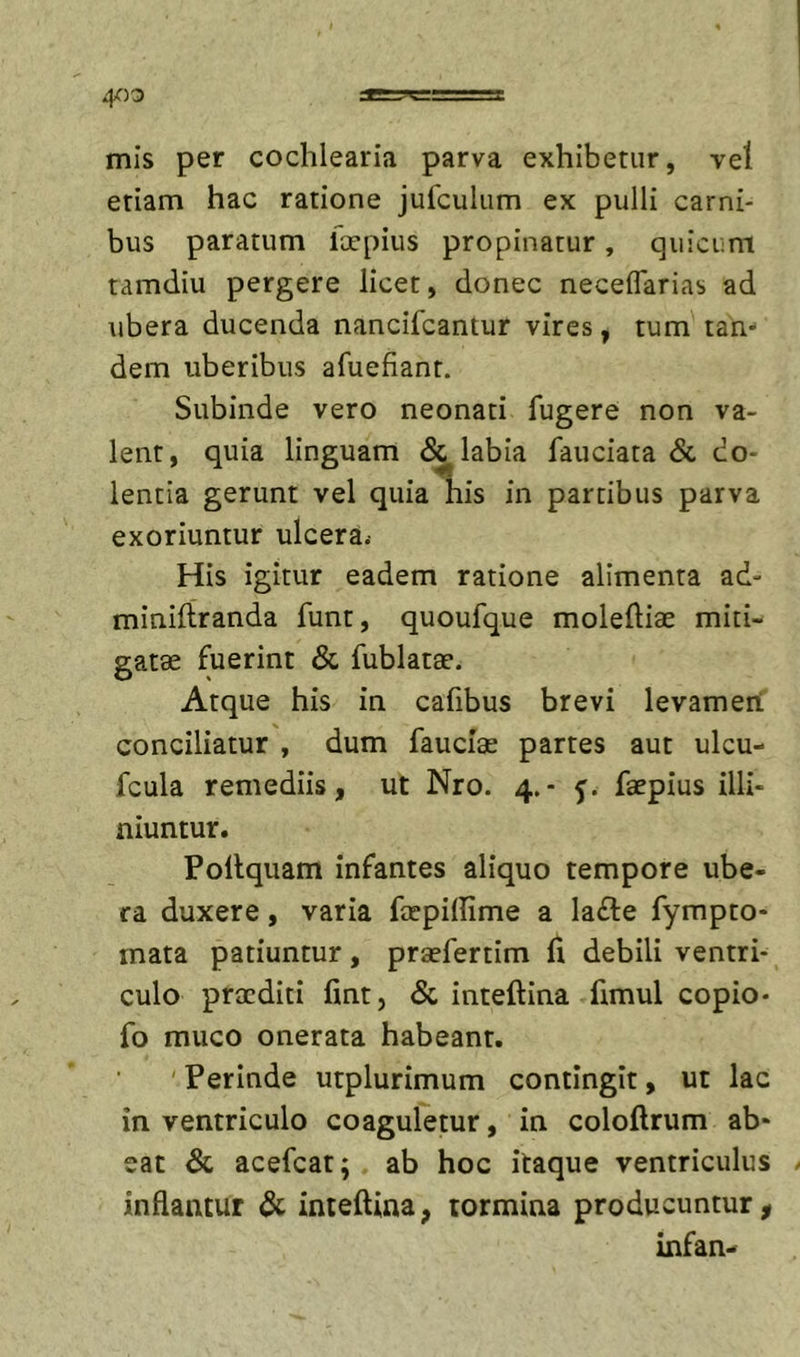 mis per cochlearia parva exhibetur, vel etiam hac ratione jufculum ex pulli carni- bus paratum llrpius propinatur, quicum tamdiu pergere licet, donec neceflarias ad ubera ducenda nancifcantur vires, tum tan- dem uberibus afuefiant. Subinde vero neonati fugere non va- lent, quia linguam &amp; labia fauciata &amp; do- lentia gerunt vel quia his in partibus parva exoriuntur ulcera.- His igitur eadem ratione alimenta ad- minifiranda funt, quoufque moleftiae miti- gatae fuerint &amp; fublatae. Atque his in cafibus brevi levameri conciliatur , dum fauciae partes aut ulcu- fcula remediis, ut Nro. 4.- 5. faepius illi- niuntur. Pollquam infantes aliquo tempore ube- ra duxere, varia ftepidime a ladle fympto- mata patiuntur, praefertim fi debili ventri- culo praediti fmt, &amp; inteftina fimul copio- fo muco onerata habeant. ' Perinde utplurimum contingit, ut lac in ventriculo coaguletur, in coloftrum ab- eat &amp; acefeat; ab hoc itaque ventriculus inflantur &amp; inteftina, tormina producuntur^ infan-