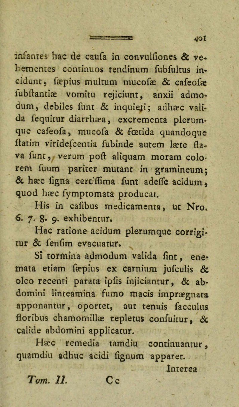 infantes hac de caufa in convulfiones &amp; ve- hementes continuos tendinum fubfultus in- cidunt) faepius multum mueofae &amp; cafcofae lubftantiae vomitu rejiciunt, anxii admo- dum, debiles funt &amp; inquiefi; adhaec vali- da fequitur diarrhaea, excrementa plerum- que cafeofa, mucofa 8i foetida quandoque flarim viridefcentia fubinde autem laete fla- va funt, verum poft aliquam moram colo- rem fuum pariter mutant in gramineum; &amp; haec figna certjflima funt adefle acidum» quod haec fymptomata producat. His in cafibus medicamenta, ut Nro» 6. 7. 8- 9. exhibentur. Hac ratione acidum plerumque corrigi- tur fenflm evacuatur. SI tormina admodum valida fint, ene» mata etiam faepius ex carnium jufculis &amp; oleo recenti parata ipfis injiciantur, &amp; ab- domini linteamina fumo macis impraegnata apponantur, oportet, aut tenuis facculus floribus chamomillae repletus confuitur» &amp; calide abdomini applicatur. Haec remedia tamdiu continuantur, quamdiu adhuc acidi fignum apparer. Interea T'om, 11. Cc