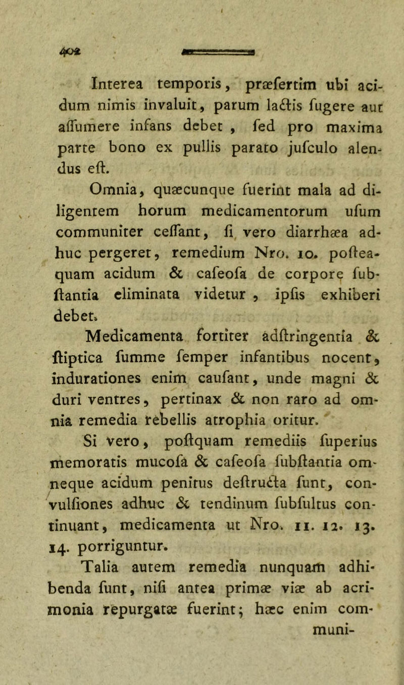 Interea temporis, prcefertim ubi aci- dum nimis invaluit, parum laftis fugere aut affumere infans debet , fed pro maxima parte bono ex pullis parato jufculo alem dus eft. Omnia, quaecunque fuerint mala ad di- ligentem horum medicamentorum ufum communiter ceflant, fi vero diarrhaea ad- huc pergeret, remedium Nro. lo. poftea- quam acidum &amp; cafeofa de corpore fub- ftantia eliminata videtur , ipfis exhiberi debet. Medicamenta fortiter adftringentia &amp; ftiptica fumme femper infantibus nocent, indurationes enim caufant, unde magni &amp; duri ventres, pertinax &amp; non raro ad om- nia remedia rebellis atrophia oritur. Si vero, poftquam remediis fuperius memoratis mucofa &amp; cafeofa fubflantia om- neque acidum penitus deftruila funt, con- vulfiones adhuc Sc tendinum fubfultus con- tinuant, medicamenta ut Nro. ii. 12. 13. 14. porriguntur. Talia autem remedia nunquam adhi- benda funt, nifi antea primae viae ab acri- monia repurgatae fuerint; hxc enim com- muni-