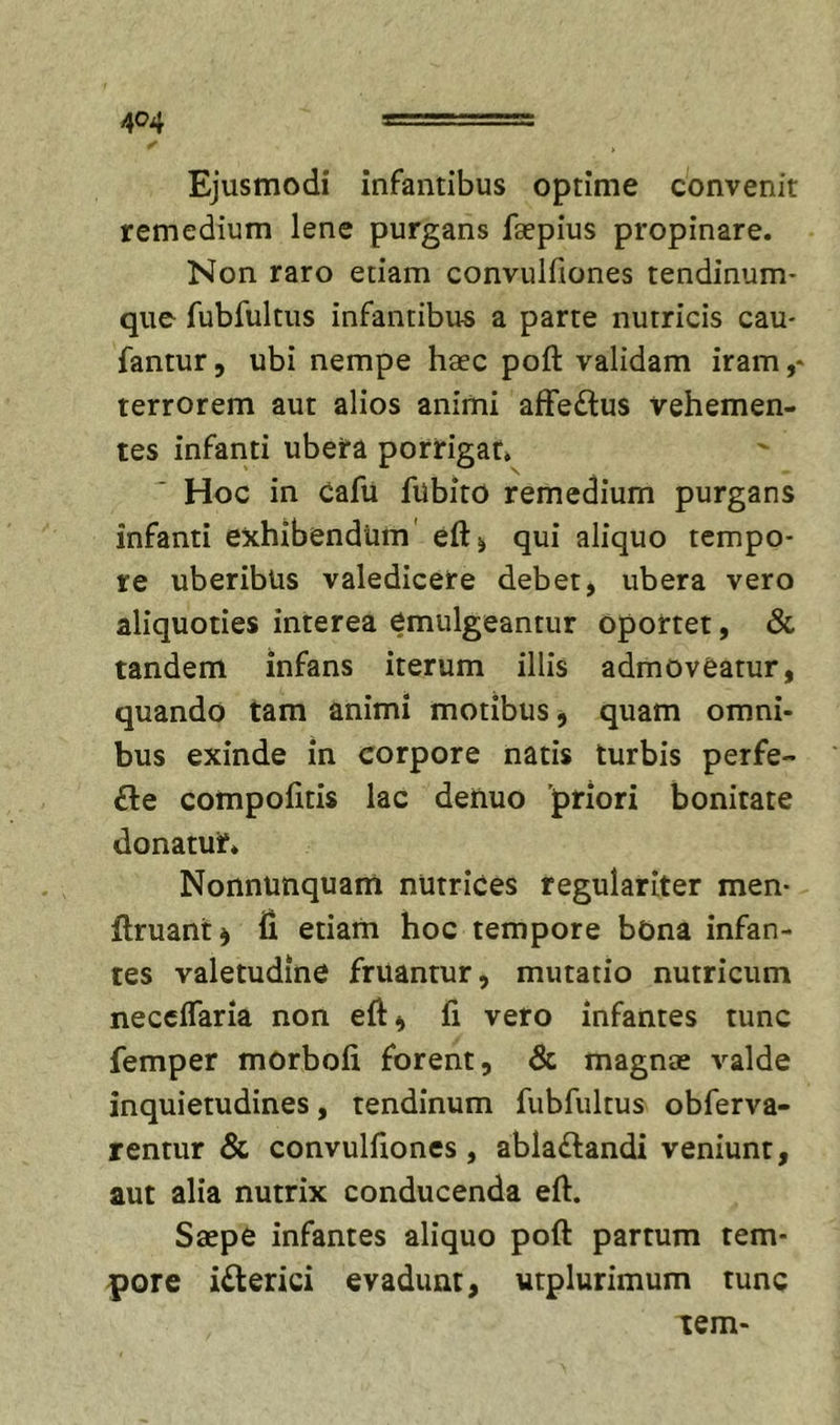 Ejusmodi infantibus optime convenit remedium lene purgans faepius propinare. Non raro etiam convulfiones tendinum- que fubfultus infantibus a parte nutricis cau- fantur, ubi nempe haec poft validam iram,* terrorem aut alios animi affedus vehemen- tes infanti ubera porrigat. Hoc in Cafu fubito remedium purgans infanti exhibendum' eftj qui aliquo tempo- re uberibus valedicere debet, ubera vero aliquoties interea emulgeantur oportet, &amp; tandem infans iterum illis admoveatur, quando tam animi motibus j quam omni- bus exinde in corpore natis turbis perfe- £le compolitis lac denuo priori bonitate donatur. Nonnunquam nutrices regulariter men- ftruant^ fi etiam hoc tempore bOna infan- tes valetudine fruantur, mutatio nutricum neccflaria non eft, fi vero infantes tunc femper morbofi forent, &amp; magnae valde inquietudines, tendinum fubfultus obferva- rentur &amp; convulfiones, abla£landi veniunt, aut alia nutrix conducenda efi. Saepe infantes aliquo poft partum tem- pore i£lerici evadunt, utplurimum tunc