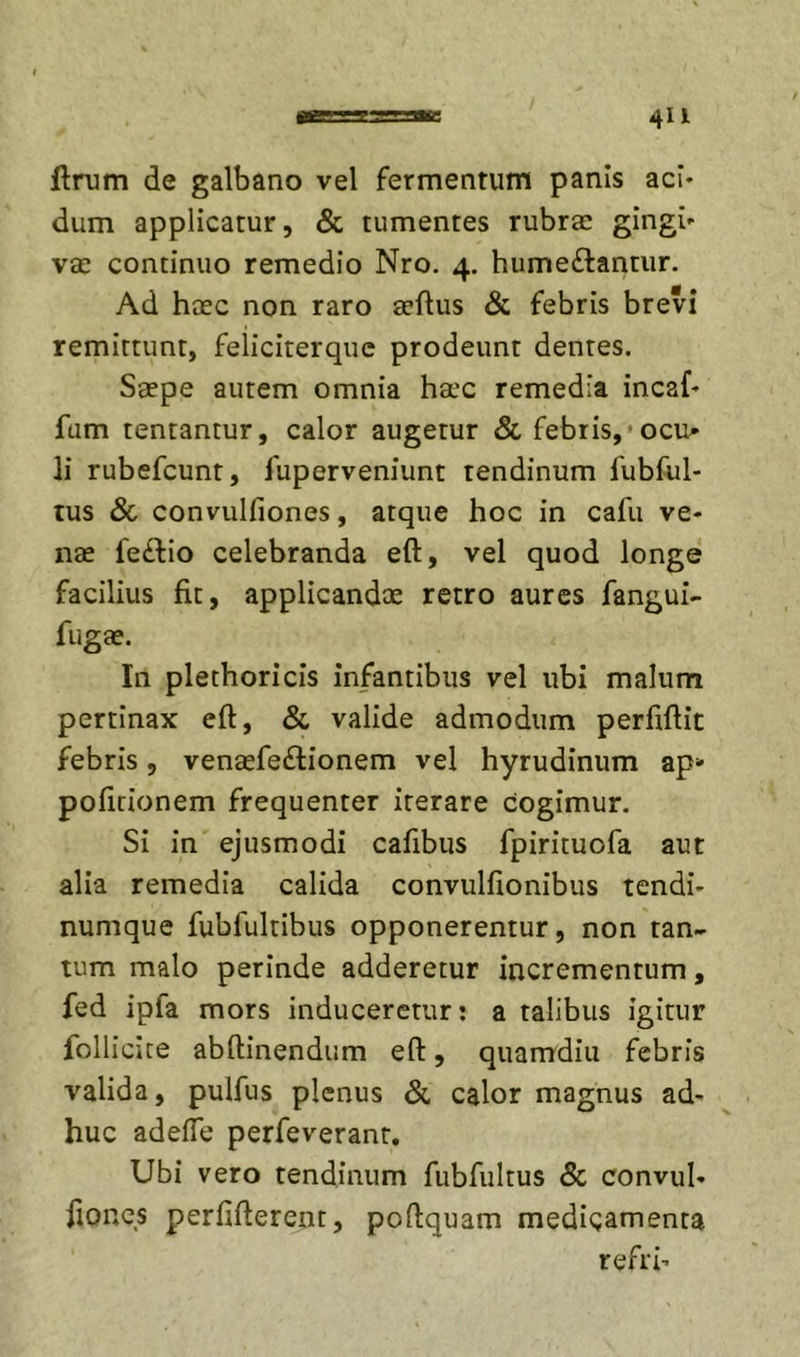 ftrum de galbano vel fermentum panis aci- dum applicatur, &amp; tumentes rubrae gingi- vae continuo remedio Nro. 4. hume£lantur. Ad hcEC non raro aeftus &amp; febris brevi remittunt, feliciterquc prodeunt dentes. Saepe autem omnia haec remedia incaf- fam tentantur, calor augetur &amp; febris,'ocu» li rubefeunt, fuperveniunt tendinum fubful- tus Sc convulfiones, atque hoc in cafu ve- nae fedfio celebranda eft, vel quod longe facilius fit, applicandae retro aures fangui- fugae. In plethoricis infantibus vel ubi malum pertinax eft, &amp; valide admodum perftftit febris, venaefeftionem vel hyrudinum zp- poficionem frequenter iterare cogimur. Si in ejusmodi cafibus fpirituofa aut alia remedia calida convulfionibus tendi- numque fubfultibus opponerentur, non tan- tum malo perinde adderetur incrementum, fed ipfa mors induceretur: a talibus igitur follicice abftinendum eft, quamdiu febris valida, pulfus plenus &amp; calor magnus ad- huc adefte perfeverant. Ubi vero tendinum fubfultus &amp; convul- ftor4CS perfifterent, poftquam medicamenta refri’