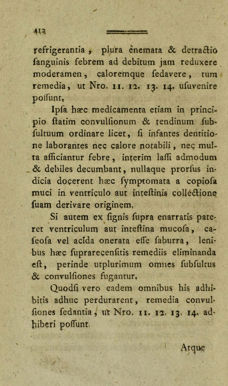 ✓ refrigerantia , pluta enemata &amp; detraflio fanguinis febrem ad debitum jam reduxere moderamen, caloremque fedavere, tum remedia, ut Nro. ii. 12» 1^. 14. ufuvenire polfunt, Ipfa haec medicamenta etiam in princi- pio ftatim convuKionum &amp; tendinum fub- fultuum ordinare licet, fi infantes dentitio- ne laborantes nec calore notabili, neg mul- ta afficiantur febre, interim laffi admodum .&amp; debiles decumbant, nullaque prorfus in- dicia docerent haec fymptomata a copiofa muci in ventriculo aut inteftinis coUe£lione fuam derivare originem, Si autem ex fignis fupra enarratis pate- ret ventriculum aut inteftina mucofa, ca- feofa vel acida onerata efle faburra, leni- bus haec fuprarecenfitis remediis eliminanda cft, perinde utplurimum omnes fubfultus &amp; convulfiones fugantur, Quodfi vero eadem omnibus his adhi- bitis adhuc perdurarent, remedia convul- fiones fedantia, ut Nro. ii. 12. 13. 14. ad- hiberi poffiint. Atqu^e