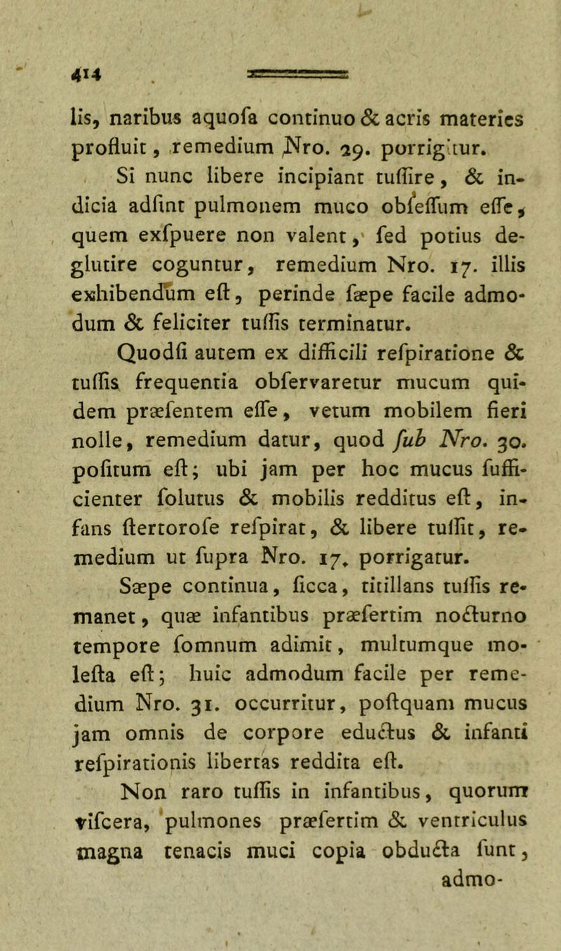 lis, naribus aquofa continuo &amp; acris materies profluit, remedium ^ro. 29. porrigitur. Si nunc libere incipiant tuflire, &amp; in- dicia adfmt pulmonem muco ob^efllim efle^ quem exfpuere non valentfed potius de- glutire coguntur, remedium Nro. 17. illis exhibendum eft, perinde faepe facile admo- dum &amp; feliciter tuflis terminatur. Quodfi autem ex difficili refpiratione &amp; tuflis frequentia obfervaretur mucum qui- dem praefentem efle, vetum mobilem fieri nolle, remedium datur, quod fuh Nro. 30. politum eft; ubi jam per hoc mucus fuffi- cienter folutus &amp; mobilis redditus eft, in- fans ftertorofe refpirat, &amp; libere tuflit, re- medium ut fupra Nro. 17, porrigatur. Saepe continua, ficca, titillans tuflis re- manet , quae infantibus praefertim no£l:urno tempore fomnum adimit, multumque mo- lefta eft; huic admodum facile per reme- dium Nro. 31. occurritur, poftquam mucus jam omnis de corpore eduflus &amp; infanti refpirationis libertas reddita eft. Non raro tuflis in infantibus, quorum tifeera, 'pulmones praefertim &amp;, ventriculus magna tenacis muci copia obdu£la funt, admo-