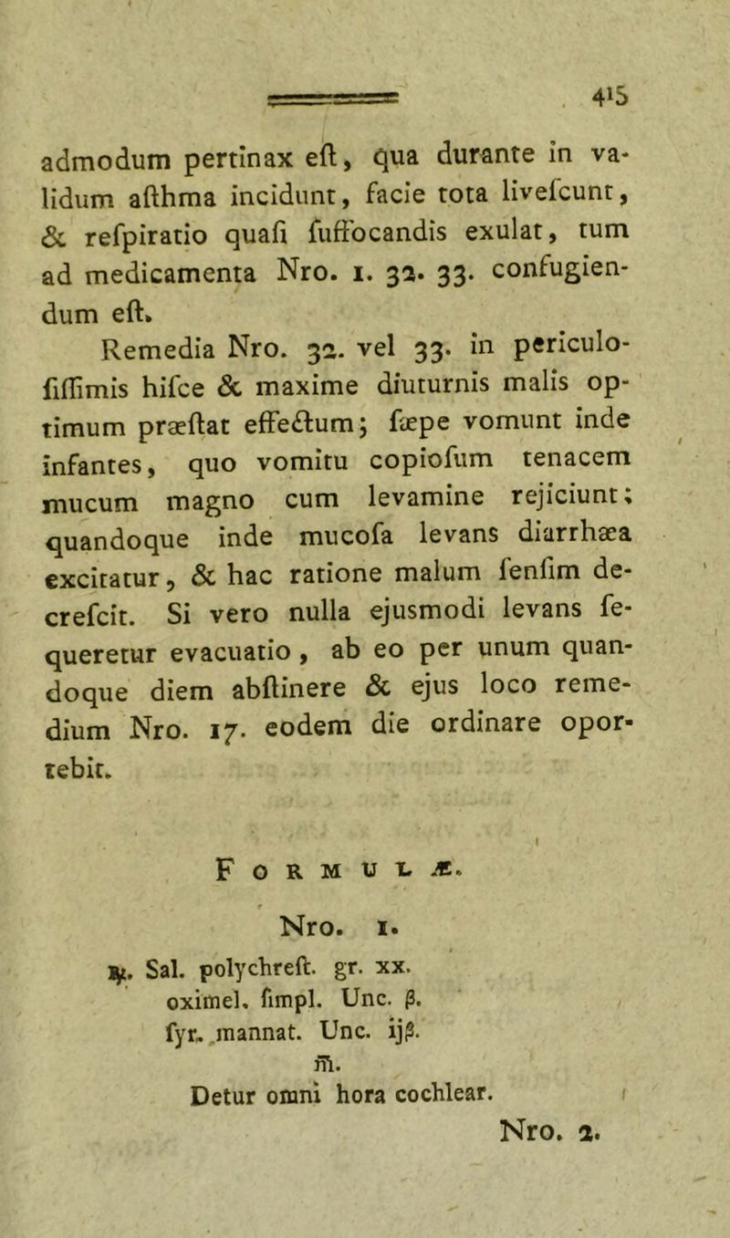 admodum pertinax eft, tjua durante in va- lidum afthma incidunt, facie tota livefcunt, &amp; refpiratio quafi fuffocandis exulat, tum ad medicamenta Nro. i. 32. 33. confugien- dum eft. Remedia Nro. 32. vel 33. in periculo- fiflimis hifce &amp; maxime diuturnis malis op- timum praedat effeftumj faepe vomunt inde infantes, quo vomitu copiofum tenacem mucum magno cum levamine rejiciunt; quandoque inde mucofa levans diarrhaea excitatur, &amp; hac ratione malum fenfim de- crefcit. Si vero nulla ejusmodi levans fe- queretur evacuatio, ab eo per unum quan- doque diem abftinere &amp; ejus loco reme- dium Nro. 17. eodem die ordinare opor- tebit. F O R M U t. f Nro. I. ijt. Sal. polychreft. gr. xx. oximel, fimpl. Unc. p. fyr. .mannat. Unc. iji?. ii\. Detur omni hora cochlear. /
