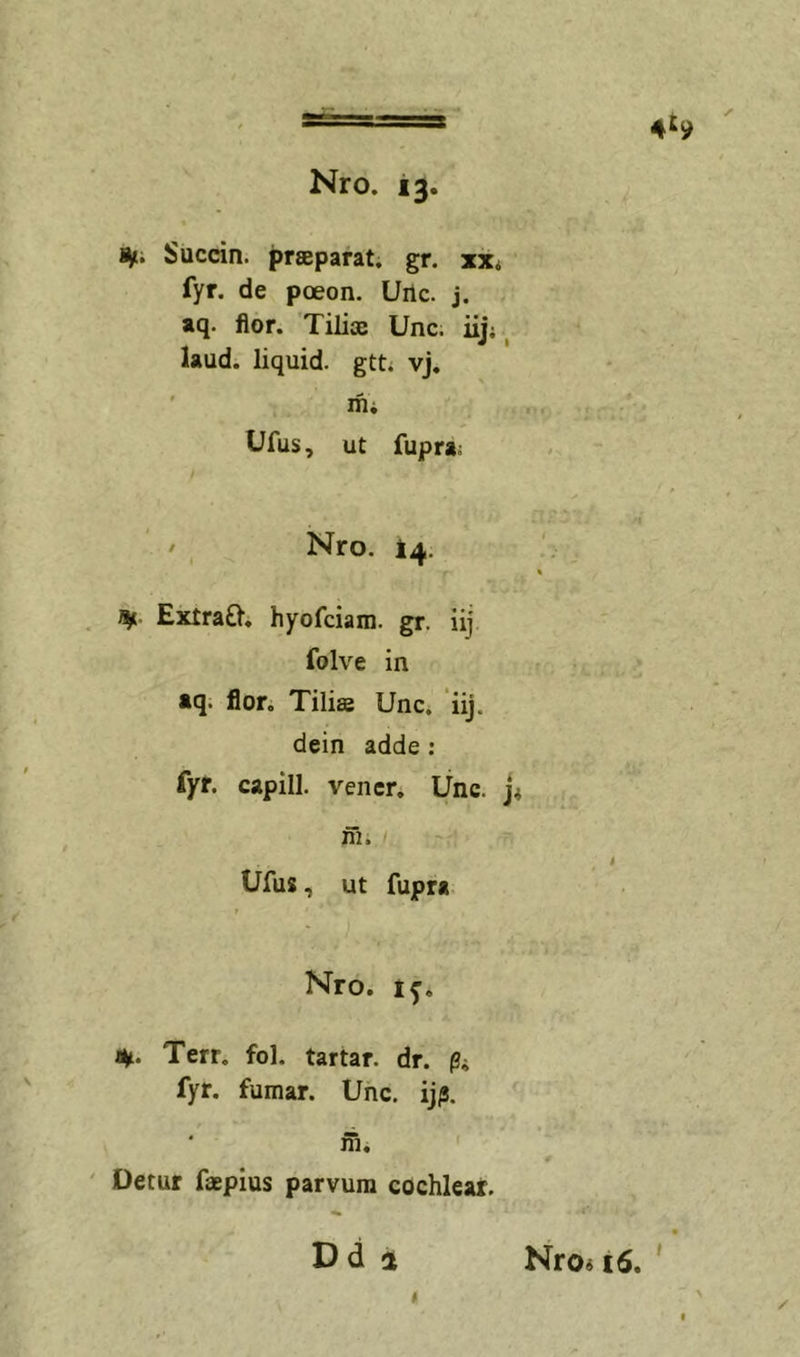 4^9 ' i^. Succin. praeparat, gr. xx* fyr. de poeon. Uilc. j. aq. flor. Tiliae Unc. iij; ^ laud. liquid. gtt; vj, ' ifii Ufus, ut fupra; ' Nro. 14. . Extra£l. hyofciam. gr. iij folve in aq. flor. Tiliae Unc. iij. dein adde: fyr. capill. vencr. Unc. j* ni i Ufus, ut fupra, Nro. 1^. %. Terr, fol. tartar. dr. pi fyr. fumar. Unc. ijp. ni. ' ' Detur faepius parvum cochlear. Dd a Nro« 16. '