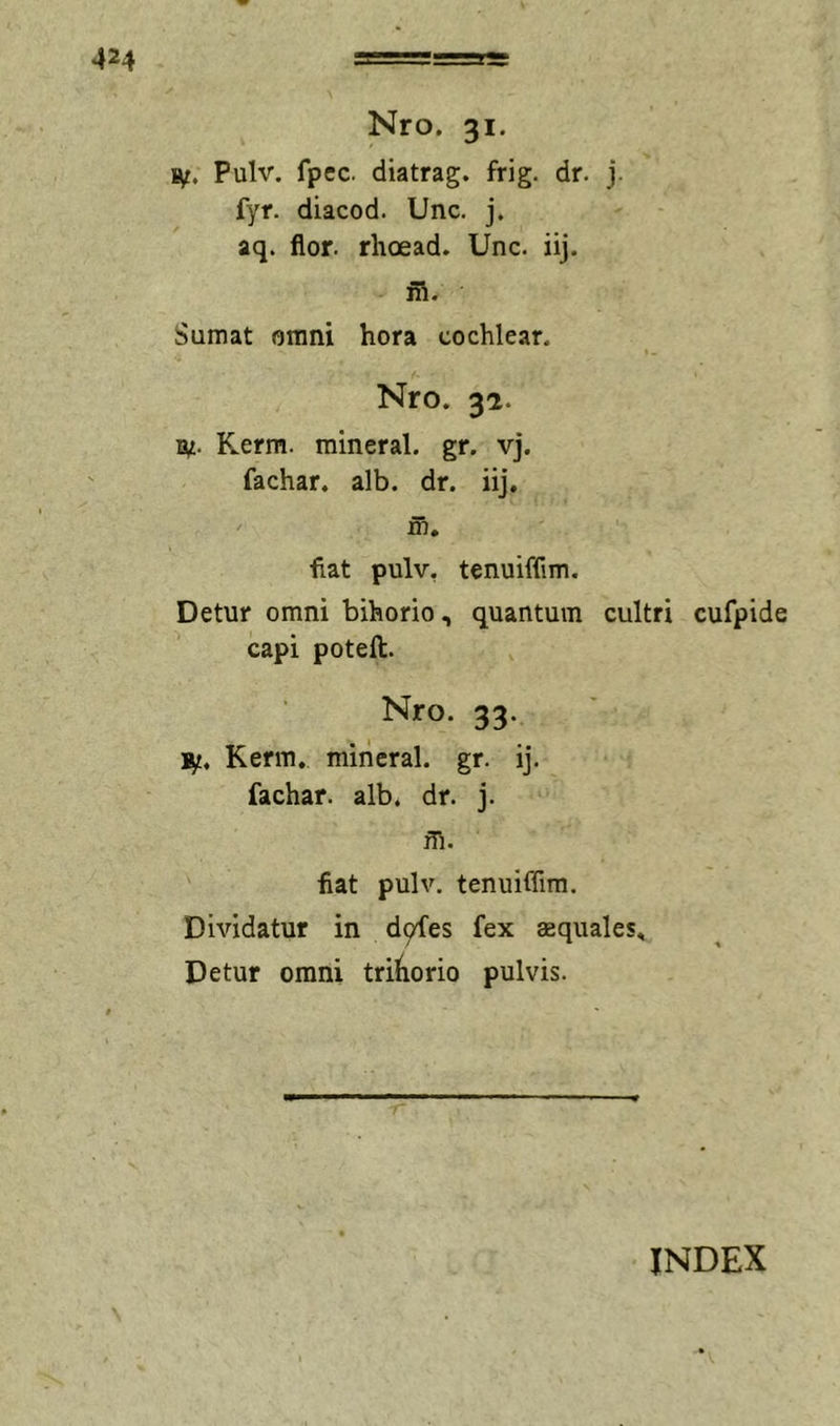 s^t. Pulv. fpec. diatrag. frig. dr. j. fyr. diacod. Unc. j. aq. flor, rhoead. Unc. iij. ni. Sumat omni hora cochlear, Nro. 32. ly. Kerm. mineral. gr. vj. fachar. alb. dr. iij. ni. fiat pulv, tenuiffim. Detur omni bihorio, quantum cultri cufpide capi poteft. Nro. 33. ]iy. Kerm. mineral. gr. ij. fachar. alb. dr. j. m. fiat pulv. tenuiffim. Dividatur in d9fes fex aequales. Detur omni triiiorio pulvis.