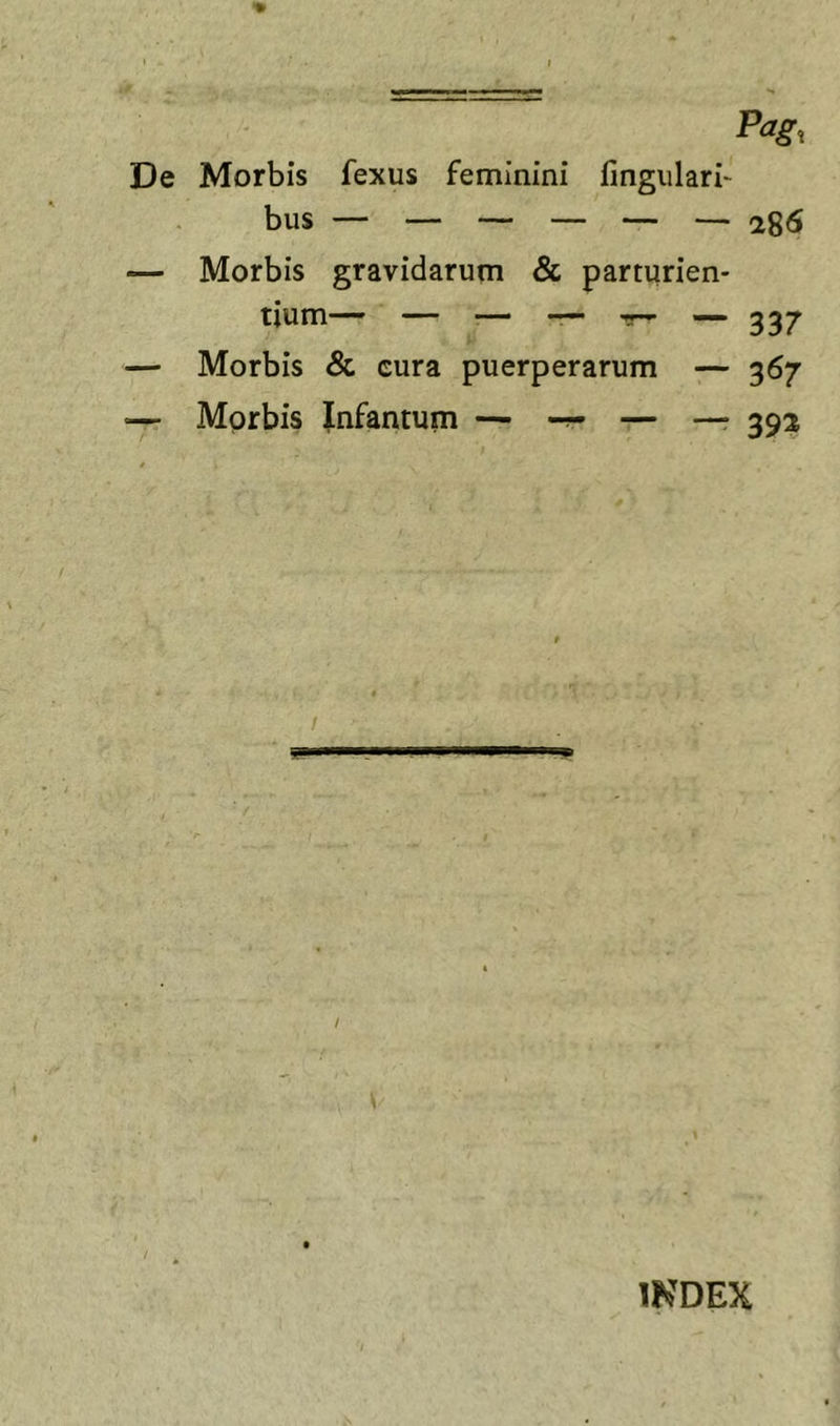 De Morbis fexus feminini lingulari' bus — 286 — Morbis gravidarum &amp; parturien- tium— ~ ^ — 337 — Morbis &amp; cura puerperarum — 367 — Morbis Jnfantum — — — 392