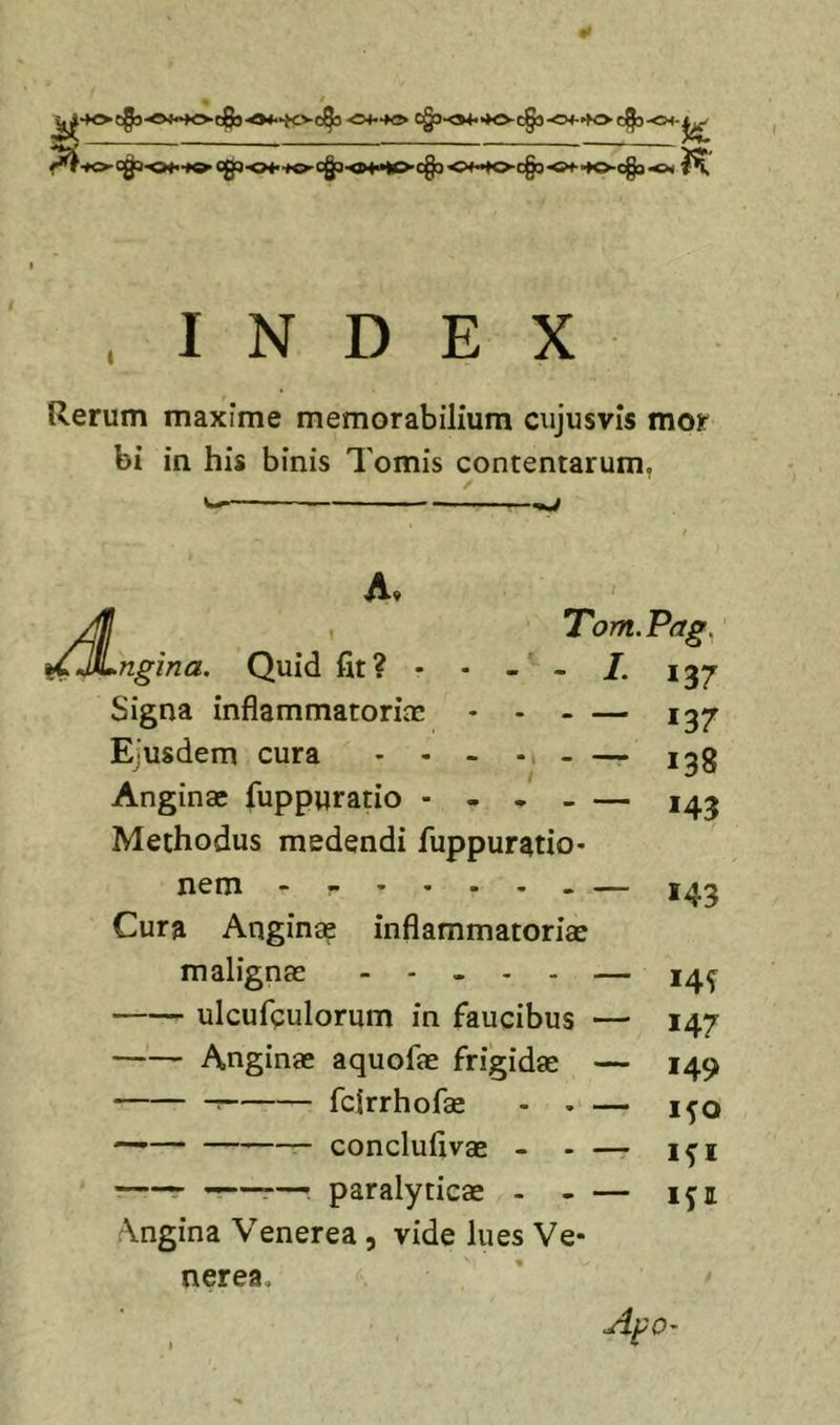&lt;&gt;*••♦&lt;!» C§S-04.&gt;K&gt;-C§5-0*-K&gt; 0^-01-^ . INDEX Rerum maxime memorabilium cujusvls mor bi in his binis Tomis contentarum, ✓ Jt ngina. Quid fit? • Signa inflammatoriae - - - Eiusdem cura - - - -i - ^ / Anginae fuppuratio - - • _ Methodus medendi fuppuratio Tom.Pag^ *37 137 138 *43 nem - — Cura Anginae inflammatoriae malignae ..... — ulcufeulorum in faucibus — Anginae aquofae frigidae — : fclrrhofae - . — — conclufivae - - — paralyticae - - — \ngina Venerea, vide lues Ve- nerea, 143 14^ 147 149 1^0 ifi ifi