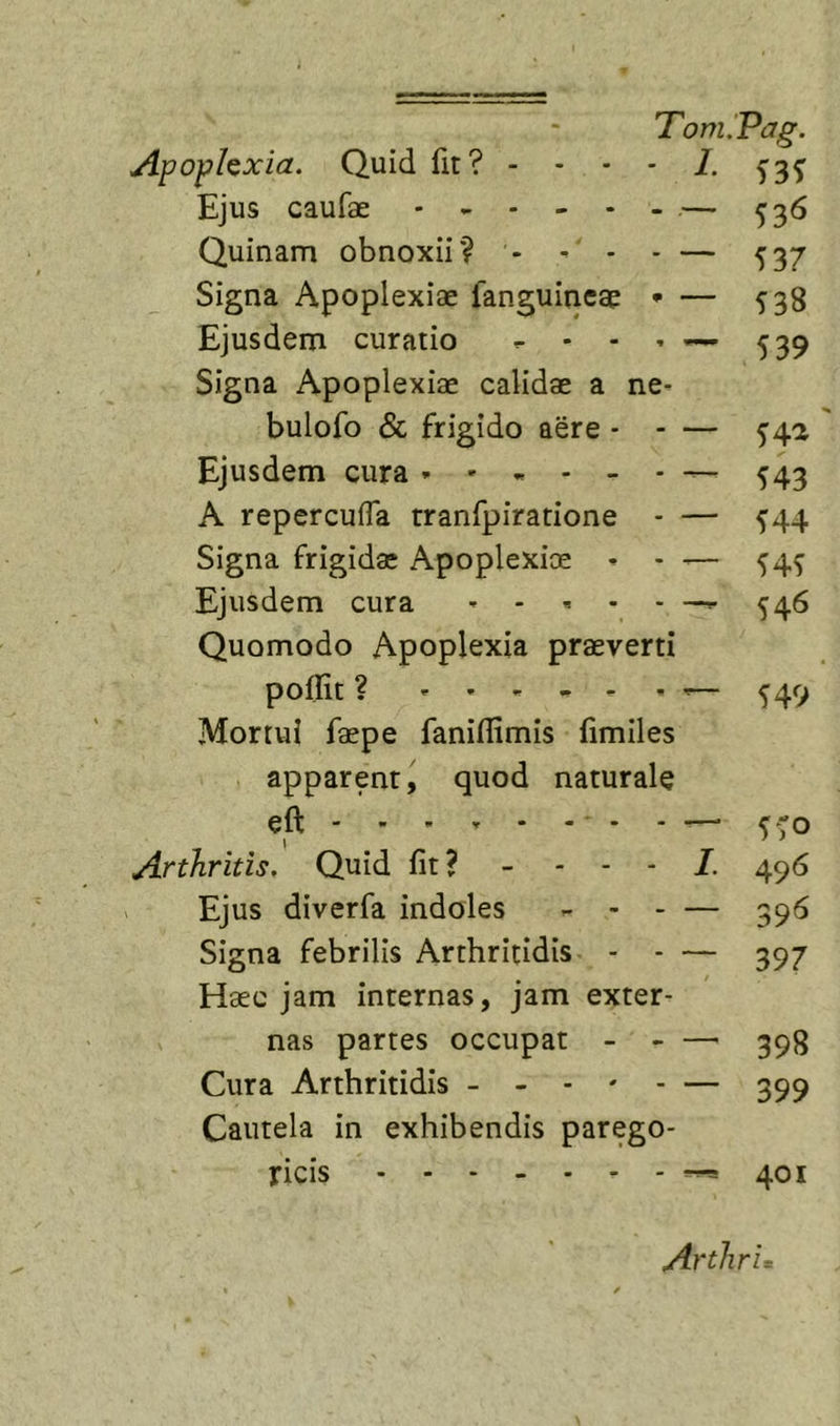 Apophxia. Quid fit? - - - • 1. Ejus caufae . ^ - - . . ,— ^^6 Quinam obnoxii? - - • - — 537 Signa Apoplexiae fanguincae • — 538 Ejusdem curatio - - - * — 539 Signa Apoplexiae calidae a ne^ bulofo &amp; frigido aere - - — ^42 Ejusdem cura * - „ - - - ^43 A reperculTa tranfpiratione ^44 Signa frigidae Apoplexioe '— 54^ Ejusdem cura ^^5 Quomodo Apoplexia praeverti poffit ? — ^49 Mortui faepe faniflimis fimiles apparent, quod naturale eft ■ * - — &lt;“o \ Arthritis. Quid fit? - - - - 496 Ejus diverfa indoles ^ - — 595 Signa febrilis Arthritidis - - — 397 Haec jam internas, jam exter- nas partes occupat 398 Cura Arthritidis - - - * - — 399 Cautela in exhibendis parego- ricis ^401 ArthrL