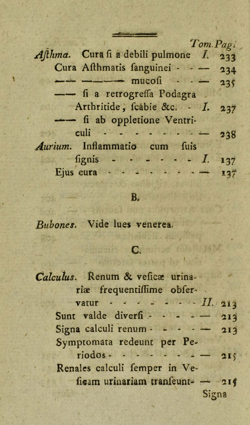 '1'om.Pagi AJihma. Cura fi a debili pulmone 1, 233 Cura Afthmatis fanguinei - • — fi a retrogrefla Podagra Arthritide, fc^bie &amp;c. - I. fi ab oppletione Ventri- culi Aurium. Inflammatio cum fuis fignis - - Ejus eura - - ^ ^34 538 137 Bubones. Vide lues venerea. Calculus. Renum &amp; veficae urina- riae frequentiflime obfer- vatur Sunt valde diverfi - - - - — Signa calculi renum - - - - — Symptomata redeunt per Pe- riodos Renales calculi femper in Ve- fi«am urinariam tranfeunt- — 213 213 213 - ~ 21) 21^ Signa