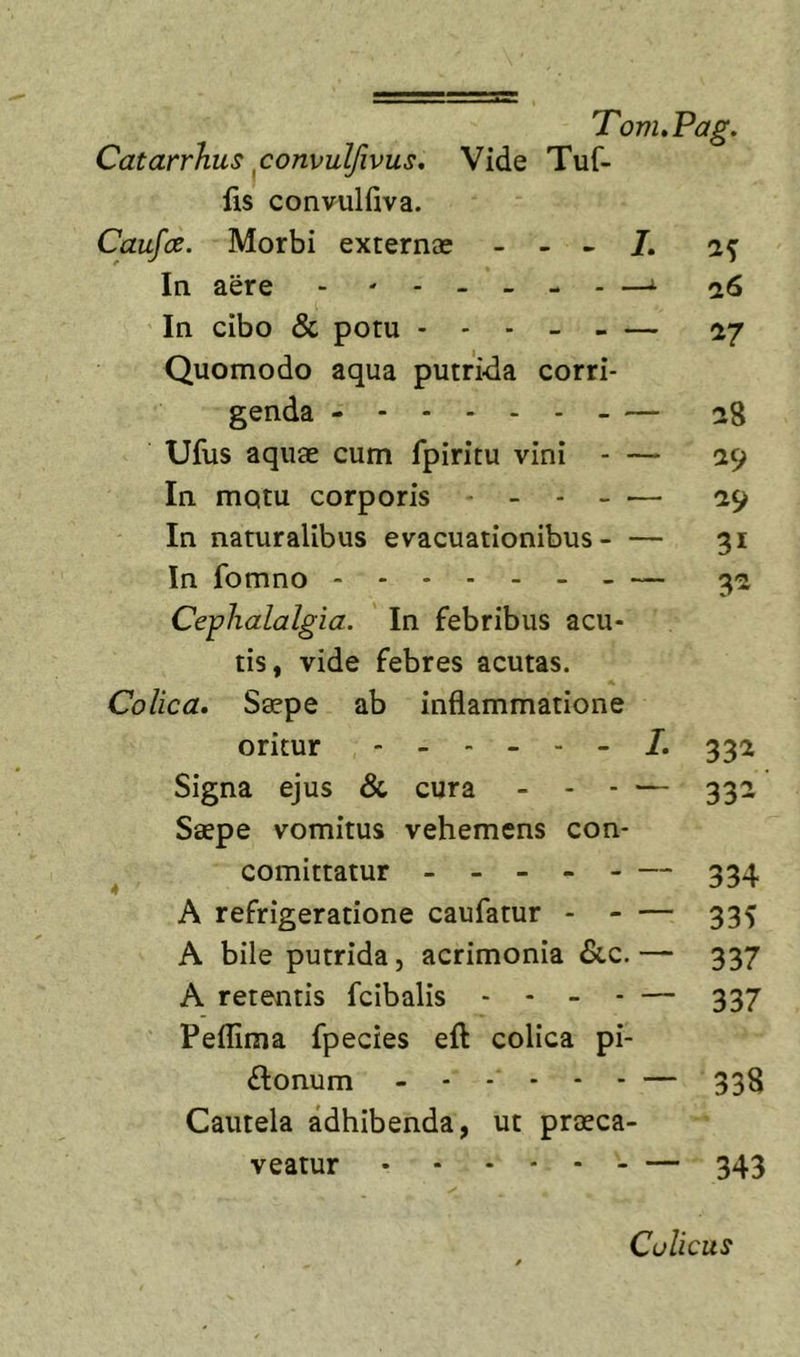 Vide Tuf- Catarrhus ^convulfivus, fis convulfiva. Caufce. Morbi externae - - - In aere &gt; —i In cibo &amp; potu — Quomodo aqua putrida corri- genda - — Ufiis aquae cum fpiritu vini - — In mqtu corporis - In naturalibus evacuationibus - — In fomno Cephalalgia. In febribus acu- tis, vide febres acutas. Colica. Saepe ab inflammatione 17 28 29 29 3^ oritur ----- - 1. 33^ Signa ejus &amp; cura - - . — 332' Saepe vomitus vehemens con- comittatur - - - - - — 334 A refrigeratione caufatur - - — 335 A bile putrida, acrimonia &amp;c. — 337 A retentis fcibalis - - - . — 337 Peflima fpecies eft colica pi- ftonum - - . - . . — 338 Cautela adhibenda, ut praeca- veatur - — 343 Colicus