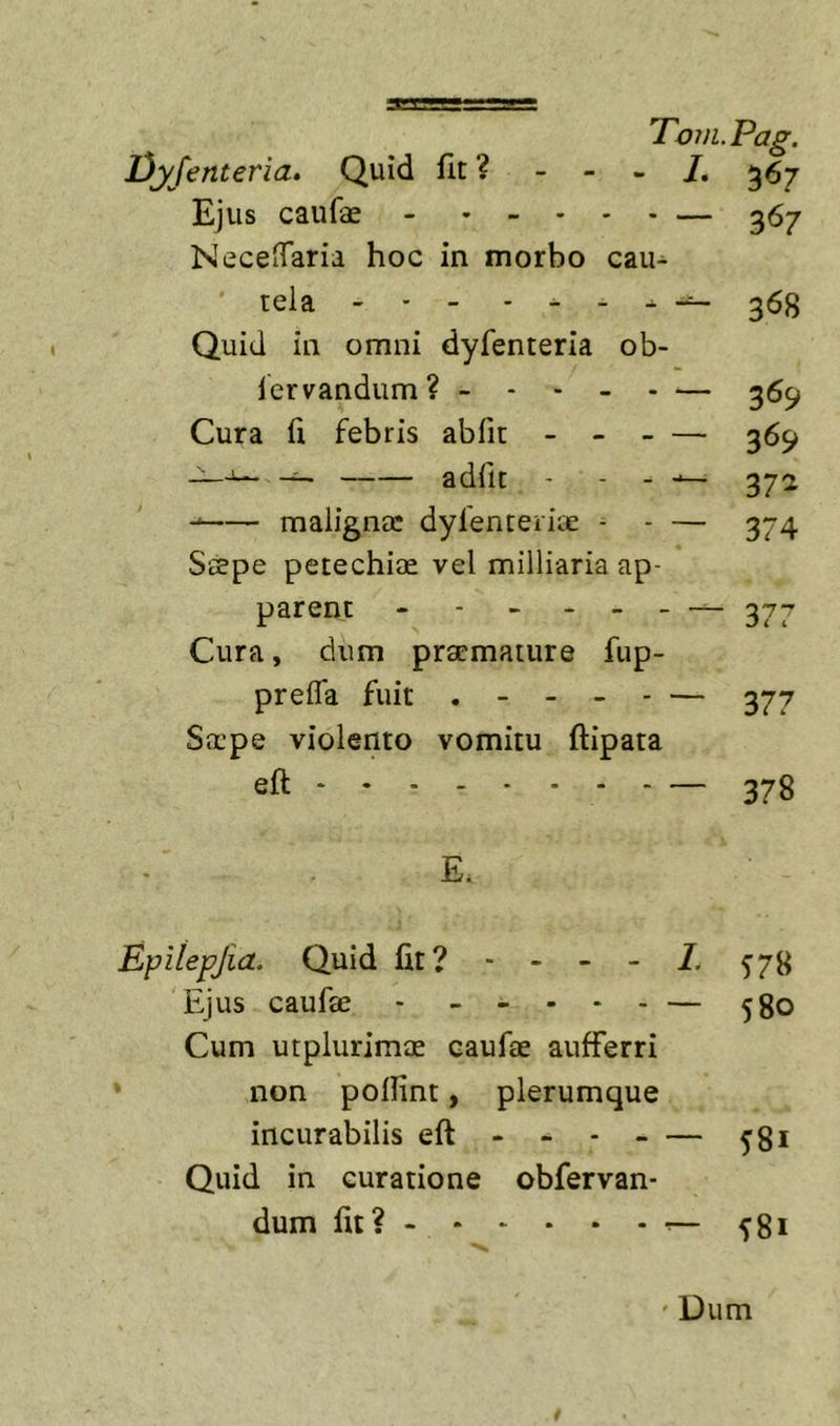 Dyfenteria» Quid fit ? - - - /. 367 Ejus caufae — 367 NeceiTaria hoc in morbo cau- tela - - - . . . . 353 Quid in omni dyfenteria ob- lervandum? ------— 36^ Cura fi febris abfit - 369 — adfit - - - 372 maligna: dyfenteriae - - — 374 Saepe petechiae vel milliaria ap- parent - - - - _ _ — 277 Cura, dum praemature fup- prefla fuit . - - - - — 377 Serpe violento vomitu ftipata eft 378 E. Epiiepjia. Quid fit? - - - - 1. 57^ Ejus caufae - ----- — ^go Cum utplurimae caufae aufferri non poifint, plerumque incurabilis eft - - 581 Quid in curatione obfervan- dum fit? 581 ' Dum