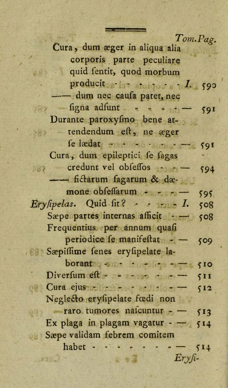 Cura, dum aeger in aliqua alia '' corporis parte peculiare quid fencit, quod morbum producit /. —'— dum nec caufa patet, nec figiia adfunt - - - - — ^91 Durante paroxyfmo bene at- tendendum eft, ne aeger fe laedat — 5-91 Cura, dum epileptici fe fagas credunt vel obfeifos ^94 —^ fiftarum fagarum &amp; dae- mone obfefTarum - Eryfipelas. Quid fit? - - - - ^08 Saepe partes internas afficit - — 508 Frequentius per annum quafi periodice fe manifeftat - — 5:09 Saepiffime fenes eryfipelate la- borant - - ^ ^10 Diverfum eft- - - - Cura ejus ^12 Negle£lo eryfipelate fcedi non raro tumores nafcuntur ^13 Ex plaga in plagam vagatur - — 514 Saepe validam febrem comitem habet — ^14 Eryji^