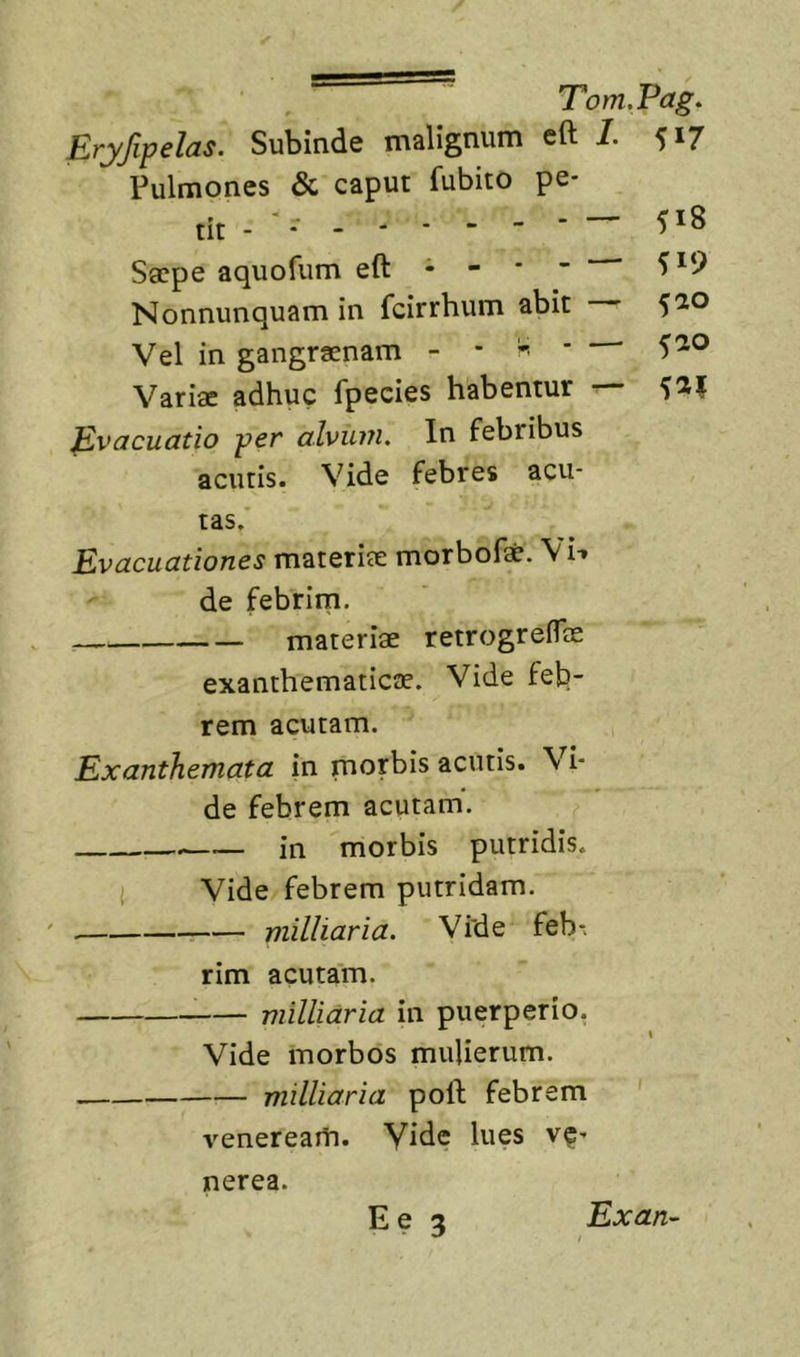 Erjfipelas. Subinde malignum eft 1. 517 Pulmones &amp; caput fubito pe- Sacpe aquofum eft • - * ” Nonnunquam in fcirrhum abit — 5^° Vel in gangraenam - - ^ • 5^® Varia: adhuc fpecies habentur — 5^1 Evacuatio per alvu7?i. In febribus acutis. Vide febres acu- tas. Evacuationes materiae morbof*. \i-» de febrim. materiae retrogreflae exanthematicae. Vide feb- rem acutam. Exanthemata in morbis acutis. Vi- de febrem acutam. in morbis putridis. i Vide febrem putridam. milliaria. Vide feb- rim acutam. milliaria in puerperio. Vide morbos mulierum. milliaria poft febrem venereaiti. Vide lues ve- nerea. Ee 3 Exan-