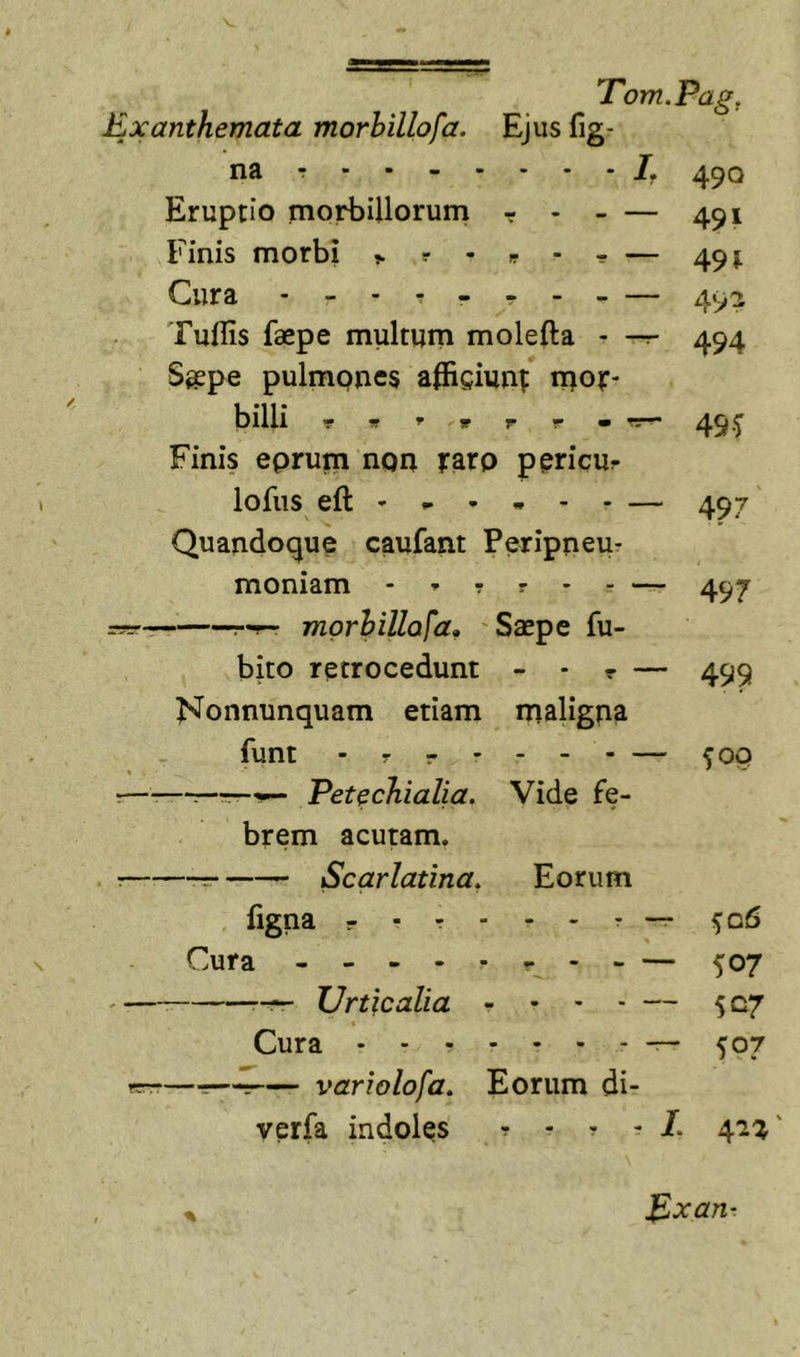 Exanthemata morhillofa. Ejus fig- na r 4^0 Eruptio morbillorurn r - - — 491 Finis morbi ^ r - ^ - r — 49 j Cura 492 Tuilis faepe multum molefta - -r- 494 Saepe pulmpnes afficiuni: luof- bllll - fr ' r r • 45 Finis eprum non raro p^ricur lofus eft - - • - - - — 497 Quandoque caufant Peripneu- moniam - - ? r - - — 497 r-r- morhillofa. Saepe fu- bito retrocedunt - • r — 499 Nonnunquam etiam maligna funt - r r • - - - — ^OQ r—-—r-~.' Petechialia. Vide fe- brem acutam. : -r- Scarlatina. Eorum figna - . r - - - r — 506 Cura 507 Urticalia - • &gt; ■ — 507 Cura ^07 rr——— variolofo. Eorum di- verfa indoles r - r - 41^' % p,xan-