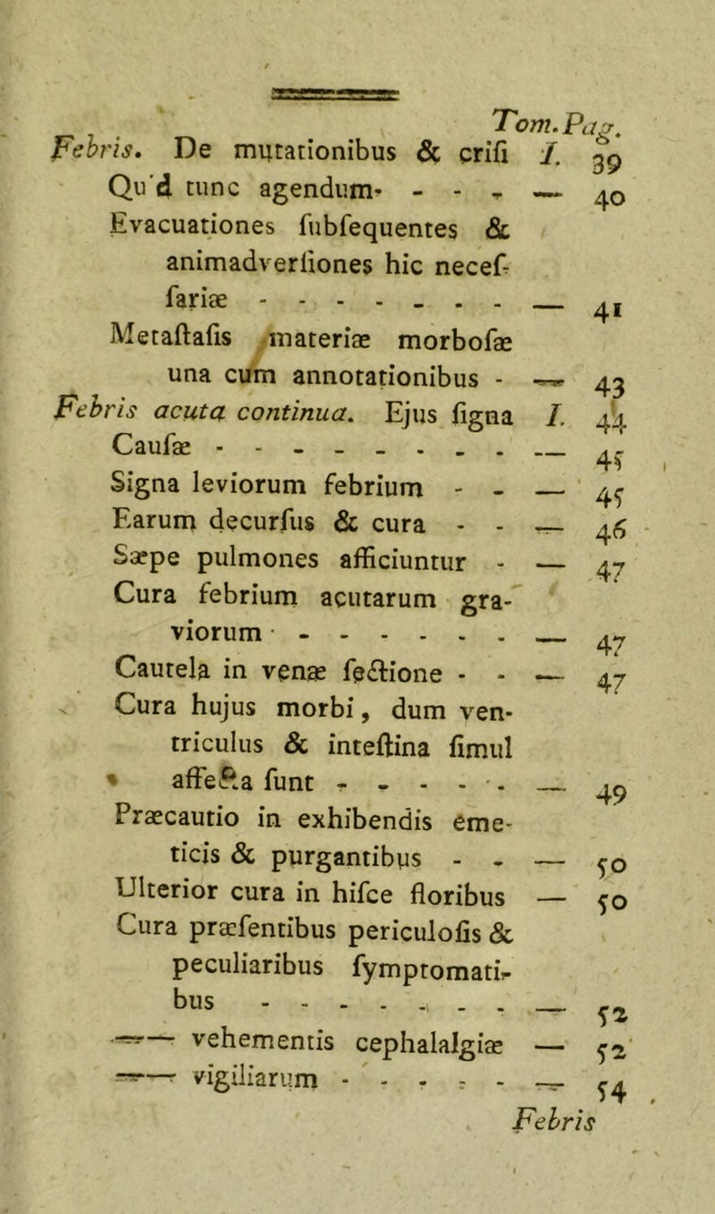 Febris. De mutationibus &amp; crifi Qu‘d tunc agendum^ - - , Evacuationes fubfequentes &amp; animadverfiones hic neceE fariae Metaftafis -materiae morbofae una cum annotationibus - Febris acuta continua. Ejus figna Caufae Signa leviorum febrium - - Earum decurfus &amp; cura - - Saepe pulmones afficiuntur - Cura febrium acutarum gra- viorum - Cautela in venae fe£lione - - ^ Cura hujus morbi, dum ven- triculus &amp; inteftina fimiil % affefta funt - - - - . Praecautio in exhibendis eme- ticis &amp; purgantibus - . Ulterior cura in hifce floribus Cura praefentibus periculofis &amp; peculiaribus fymptomatir bus - - — vehementis cephalalgiae r-=—r vigiliarum - - . ^ - Tom.Pa^ L ^ 39 40 — 41 L Febris 43 4'4 4^ 46 47 47 47 49 50 SO fi fi' f4