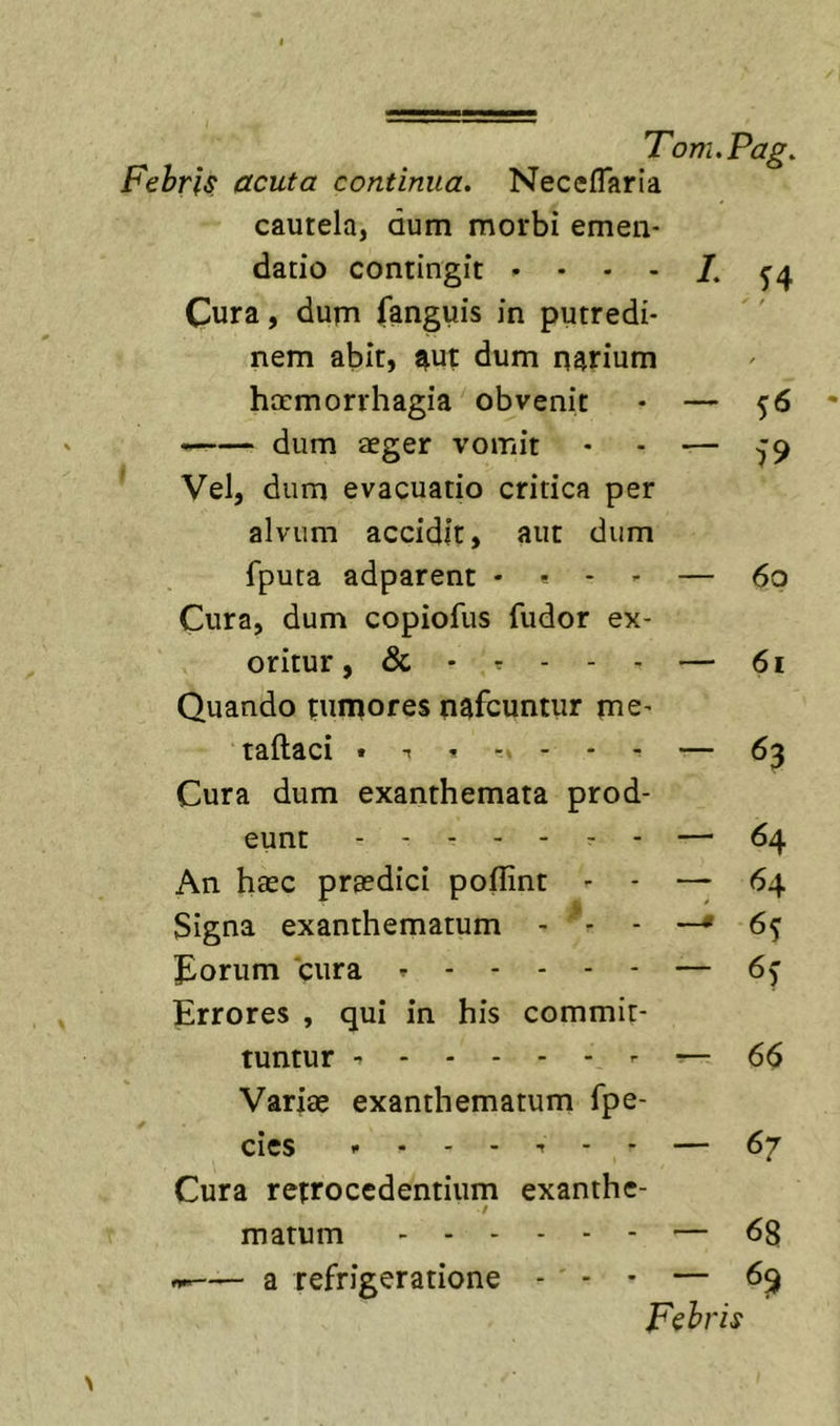 Fehris acuta continua. NecefTaria cautela, dum morbi emen- datio contingit ^4 Cura, dum (anguis in putredi- nem abit, ^ut dum narium haemorrhagia obvenit - — 5^ ” dum aeger vomit • - — -J9 Vel, dum evacuatio critica per alvum accidit, aut dum fputa adparent . . - - — 6p Cura, dum copiofus fudor ex- oritur, &amp; - r - - - — 61 Quando fumores nafcuntur me- taftaci . t ----- 63 Cura dum exanthemata prod- eunt - - — 64 An haec praedici poflint - - — 64 Signa exanthematum - ^- - —* 6^ J^orum 'cura — 6f Errores , qui in his commit- tuntur - — 66 Variae exanthematum fpe- cies — 67 Cura retrocedentium exanthe- / matum — 68 — a refrigeratione - - • — 6^ Fehris \