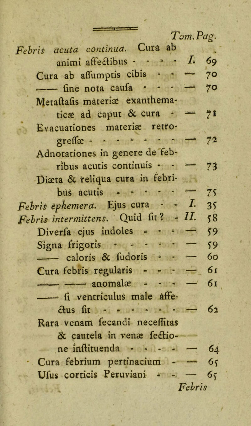 Febris acuta continua. Cura ab animi affe£tibiis 69 Cura ab affumptis cibis - - ^— 70 fine nota caufa - - - —■ 70 Metaftafis materiat exarlthema- tica^ ad caput &amp; Cura - -^71 Evacuationes materiae retro- greflae - - - “ - * * — 7^ Adnotationes in genere de'feb- ribus acutis continuis “ - — 73 Diaeta &amp; reliqua cura in febri- bus acutis ----- — 7^ Febris ephemera. Ejus cura - - I. 3^ Febris intermittens. Quid fit? - II. 58 Diverfa ejus indoles - - - — 5*9 Signa frigoris - - - - - — ^9 caloris &amp; fudoris - - — 60 Cura febris regularis - - - — 61 . anomalae - - - — 6i t fi ventriculus male affe- t £lus fit — 62 Rara venam fecandi neceflitas &amp; cautela in venae feftio- ne inftituenda - - - - — 64 ' Cura febrium pertinacium - — 6^ Ufus corticis Peruviani * - — 6y