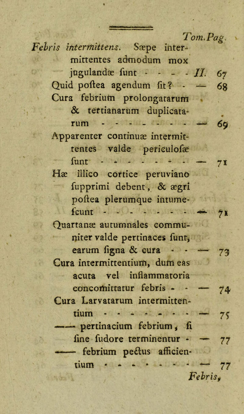 Febris intermittens. Saepe inter- mittentes admodum mox jugulandae funt - - - - /7. 67 Quid poftea agendum fit? - — 68 Cura febriutn prolongatarum ^ &amp; tertianarum duplicata- rum Apparenter continuae intermit- tentes valde pefieulofae funt - — 71 Hae illico cortice peruviano fupprimi debent, &amp; aegri poftea plerumque iritume- fcunt 71 Quartanae autumnales eommu- ' ijiter valde pertinaces funtj earum figna &amp; cura * - — 73 Cura intermittentium, dum eas acuta vel inflammatoria eoncomittatur febris - - — 7^ Cura Larvatarum intermitten- tium —— pertinacium febrium &lt; fi fine fudore terminentur - — 77 febrium pe£lus afficien- tium • — 77 FehriSf