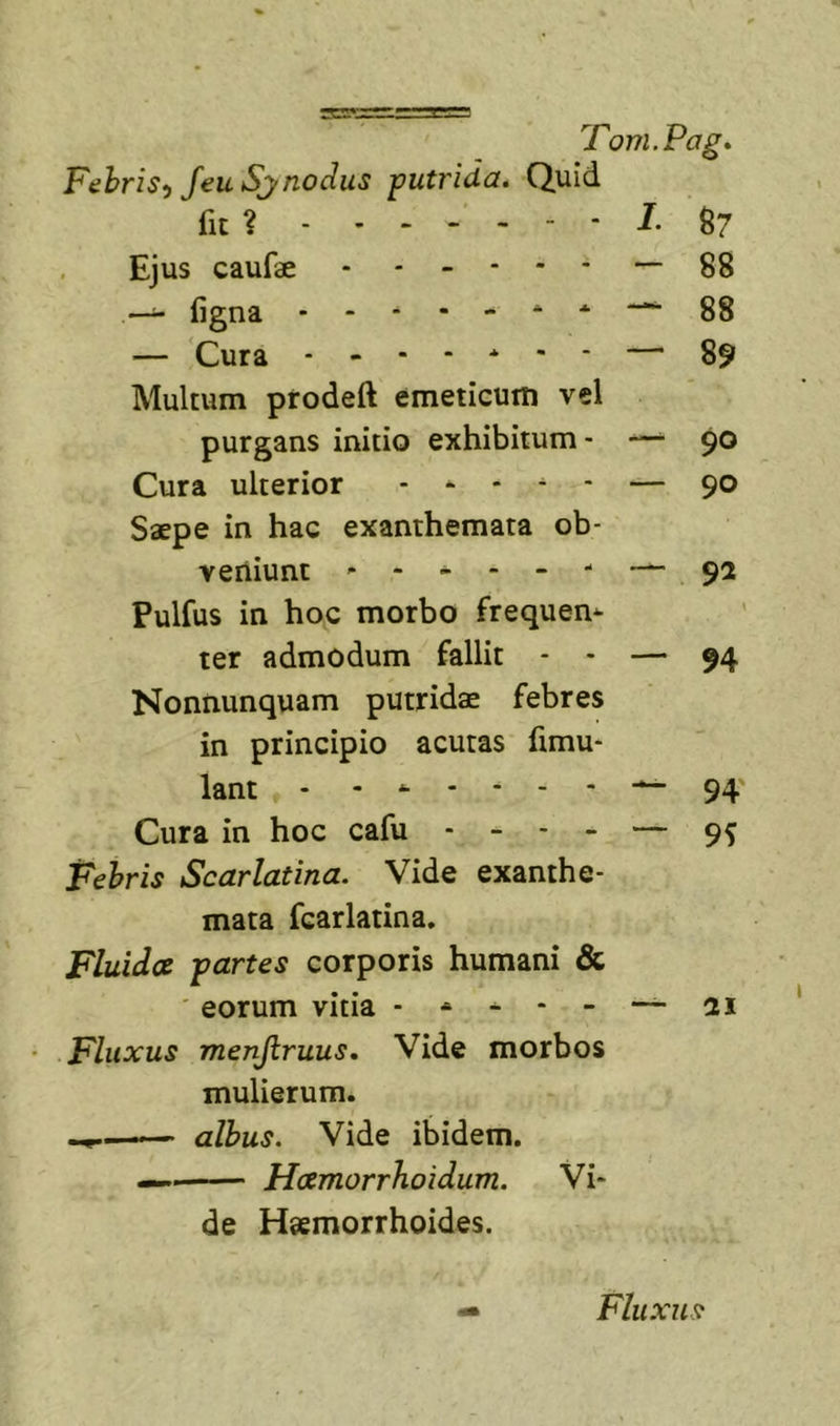 Fehris^ feu Sjnodus putrida. Quid fit ? L ^7 Ejus caufae - ----- — 88 —^ ligna ^ 88 — Cura — 89 Multum prodeft emeticum vel purgans initio exhibitum- —^ 90 Cura ulterior . - - ^ - — 90 Saepe in hac exanthemata ob- veniunt ------- 92 Pulfus in hoc morbo frequem ter admodum fallit - - — 94 Nonnunquam putridae febres in principio acutas fimu- lant - - ^ 94' Cura in hoc cafu ----- 95 Fehris Scarlatina. Vide exanthe- mata fcarlatina. Fluides partes corporis humani &amp; ' eorum vitia - * ^ — ai Fluxus menjiruus. Vide morbos mulierum. albus. Vide ibidem. — Hcemorrhoidum. Vi- de Haemorrhoides. Fluxus