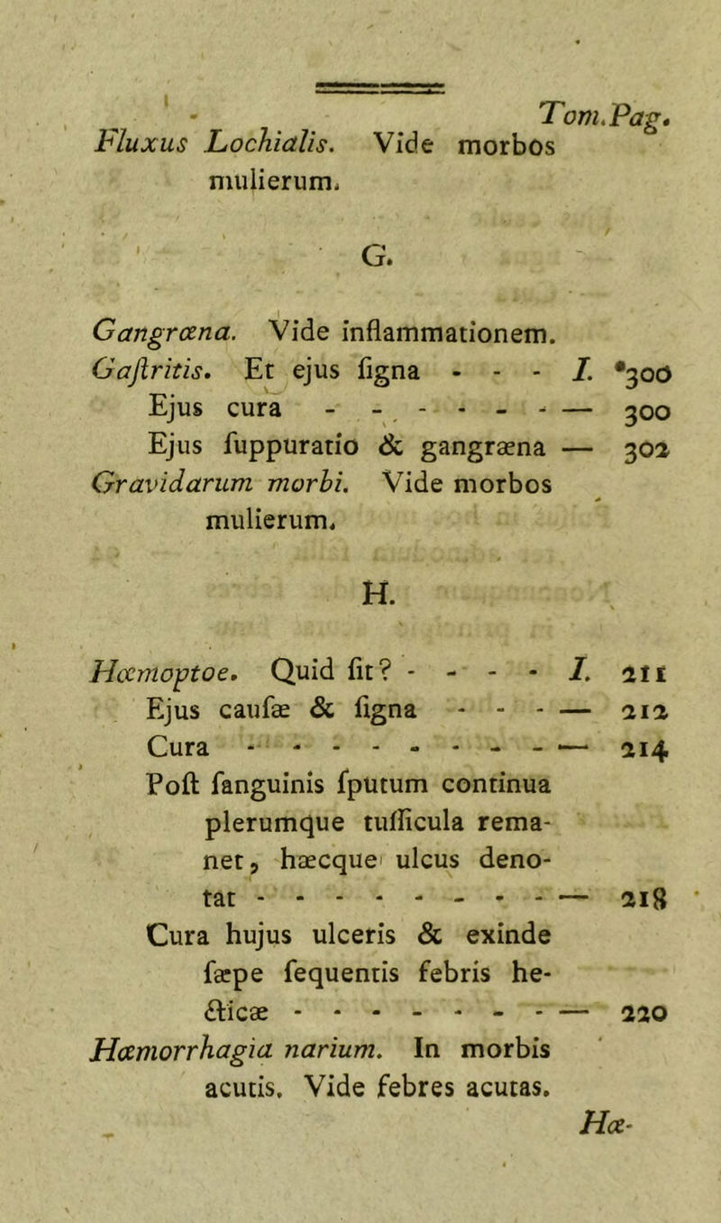 Fluxus Lochialis. Vide morbos mulierum- G. Gangraena. Vide inflammationem. Gajiritis, Et ejus figna - - - •300 Ejus cura - -. - * - — 300 Ejus fuppuratio & gangraena — 302 Gravidarum morhi. Vide morbos mulierum. H. Hccmo^toe. Quid flt? - - - - /. 111 Ejus caufae & flgna - - - — 212 Cura - « . — 214 Pofl: fanguinis fputum continua plerumque tufficula rema- net, haecquei ulcus deno- tat — 218 Cura hujus ulceris & exinde facpe fequentis febris he- fticae - - — 220 Haemorrhagia narium. In morbis acutis. Vide febres acutas, Hae^