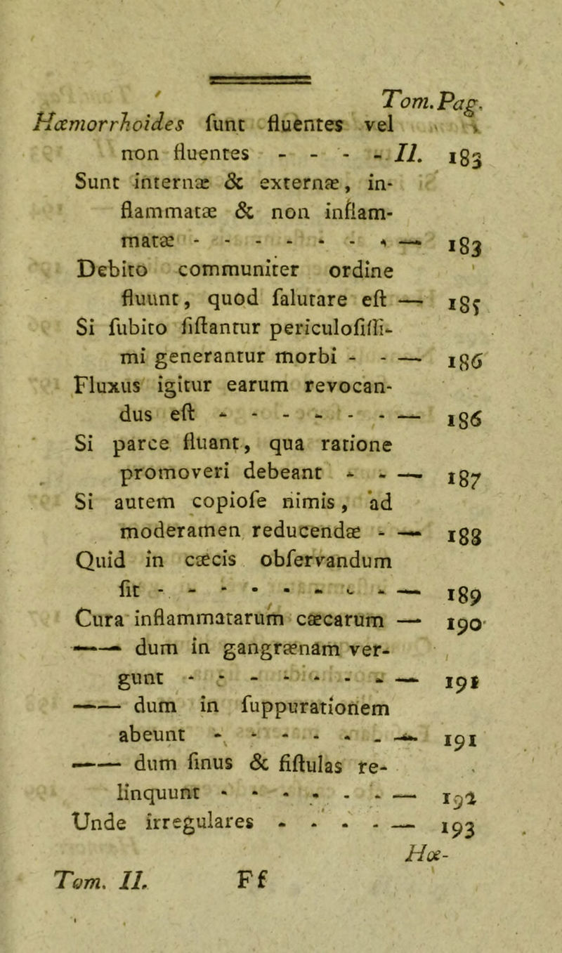 ' Tom.Pag, Hcemorrhoides fune fluentes vel » non fluentes - - - -II. 183 Sunt interna: &amp; externa:, in- flammatae &amp; non inflam- mata: ^ —k 183 Debito communiter ordine fluunt, quod falutare eft — igj Si fubito fiftantur periculolifli- mi generantur morbi Fluxus igitur earum revocan- dus eft - 18&lt;S Si parce fluant, qua ratione promoveri debeant Si autem copiofe nimis, *ad moderamen reducenda: - — igg Quid in caecis obfervandum Iit- - * • ■ “ &lt;- ig^ Cura inflammatarum caecarum —- 190' ■ dum in gangraenam ver- gunt - - - - ■ - - - — ipt dum in fuppurationem abeunt - loi dum finus &amp; fiftulas re- linquunt - • Unde irregulares — 19^ — 193 Hoe- Tom. IL Ff