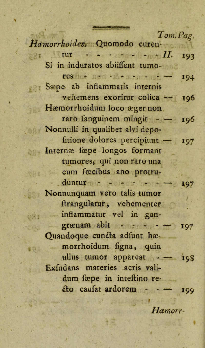 Hoemorrhoides^ Quomodo curen- tur 193 Si in induratos abiiflent tumo- res ^ - - - _ . — Saepe ab inflammatis internis vehemens exoritur colica — 196 Haemorrhoidum loco degernon raro fanguinem mingit - — 196 Nonnulli in qualibet alvi depo- fitione dolores percipiunt — 197 Internae faepe longos formant tnmoresj qui non raro una cum fcEcibus ano protru- duntur - - ^ - - - —. Nonnunquam vero talis tumor ftrangulatur, vehementer inflammatur vel in gan- graenam abit - - - - — 197 Quandoque cun£ta adfunt hae- morrhoidum figna, quin ullus tumor appareat - — 198 Exfudans materies acris vali- dum faepe in inteftino re- £lo caufat ardorem * - — 199 t Hamorr-