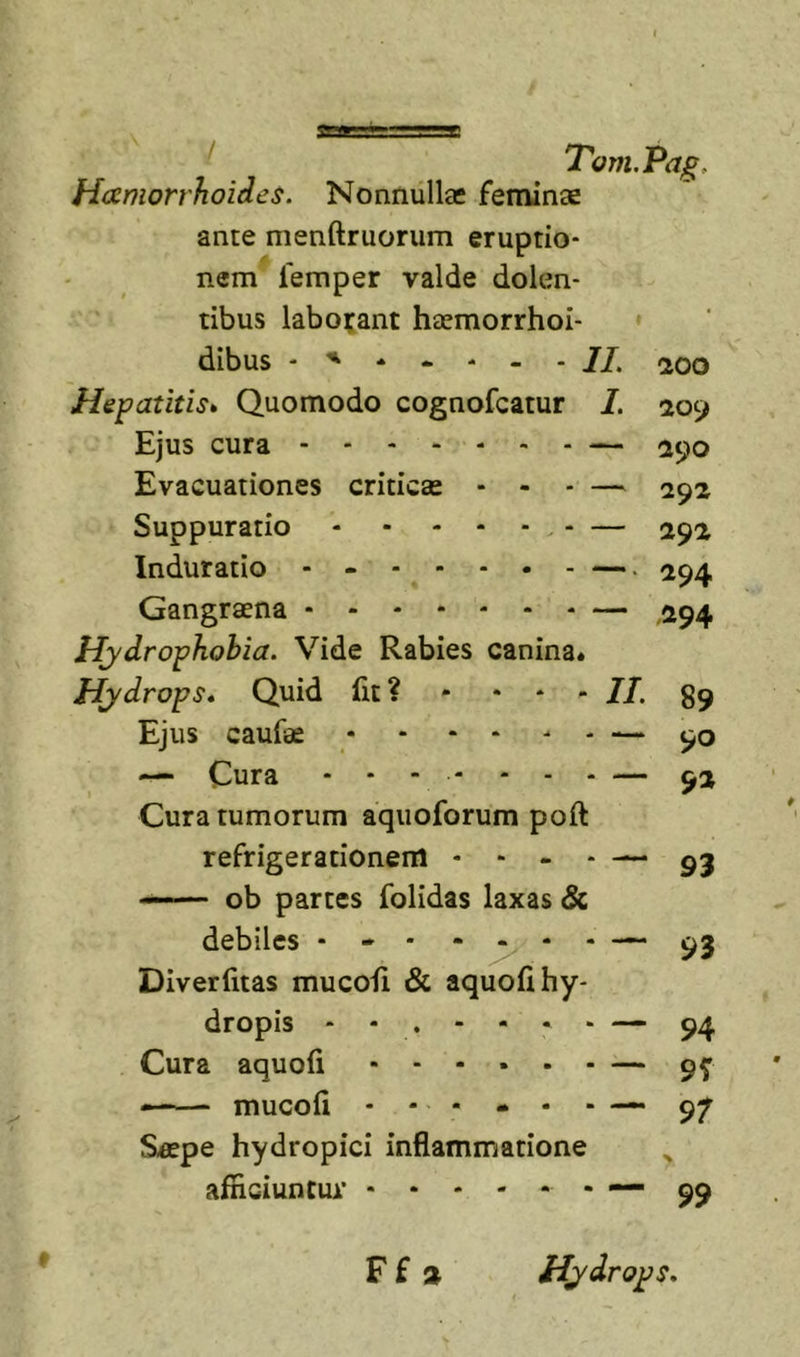Haemorrhoides. Nonnullas feminae ante menftruorum eruptio- nem lemper valde dolen- tibus labojant haemorrhoi- ♦ dibus - 11. 200 Hepatitis* Quomodo cognofcatur I. 209 Ejus cura — 290 Evacuationes criticas - - - — 292 Suppuratio - — 292 Induratio - - —. 294 Gangraena — ,294 Hydrophobia. Vide Rabies canina* Hydrops, Quid fit? • • - - //. Ejus caufae * * • - - - 90 — Cura ... - ... — Cura tumorum aquoforum poft refrigerationem - - - - — 93 — ob partes folidas laxas Sc debiles - - - - ^ - 93 Diverfitas mucofi &amp; aquofi hy- dropis “ - . - - • ‘ — 94 Cura aquofi — 9f mucofi 97 Saspe hydropici inflammatione afficiuntur - 99 F f » Hydrops,