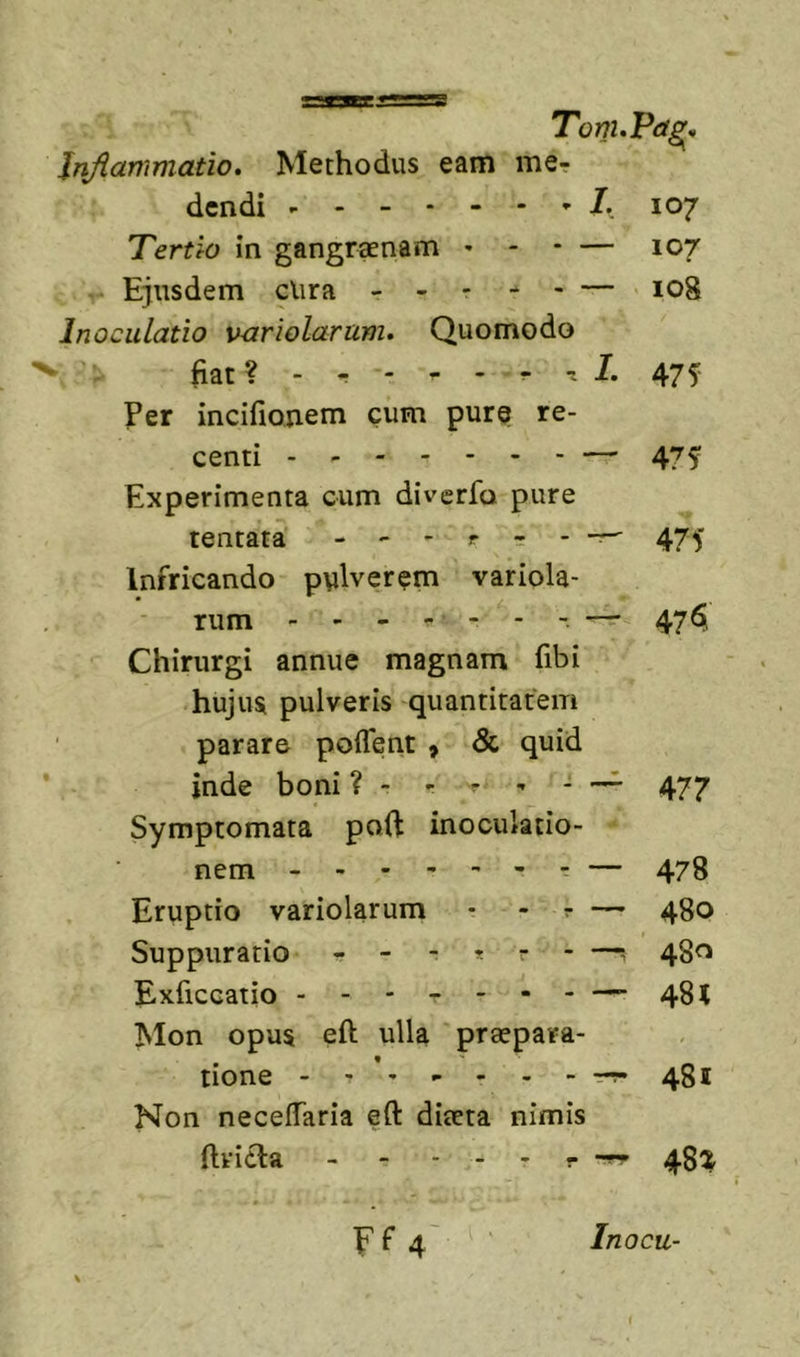 TonuPag^ Injiammatio. Methodus eam me? dcndi 107 Tertio in gangraenam . - - — 107 - Ejusdem clira - - - - &gt; — 108 Inoculatio vuriolarum. Quomodo ' fiat? - ? - ^ 1- 475 Per incifionem cum pur?| re- centi — 475 Experimenta cum diverfo pure tentata 475 Infricando pulverem variola- rum - - - ^ - - - — 47^ Chirurgi annue magnam fibi hujus pulveris quantitatem parare poflent &gt; &amp; quid inde boni ? - ? ? - —^ 477 Symptomata paft inoculatio- nem ------ - — 478 Eruptio variolarum - - ? — 480 Suppuratio ------ —■, 480 Exficcatio - -- -- -- — 48 &lt; Mon opus eft ulla praepara- tione - - ’ 481 Non necelTaria eft diaeta nimis ftvicla - - - - - - 48^ Ff 4' Inocu-