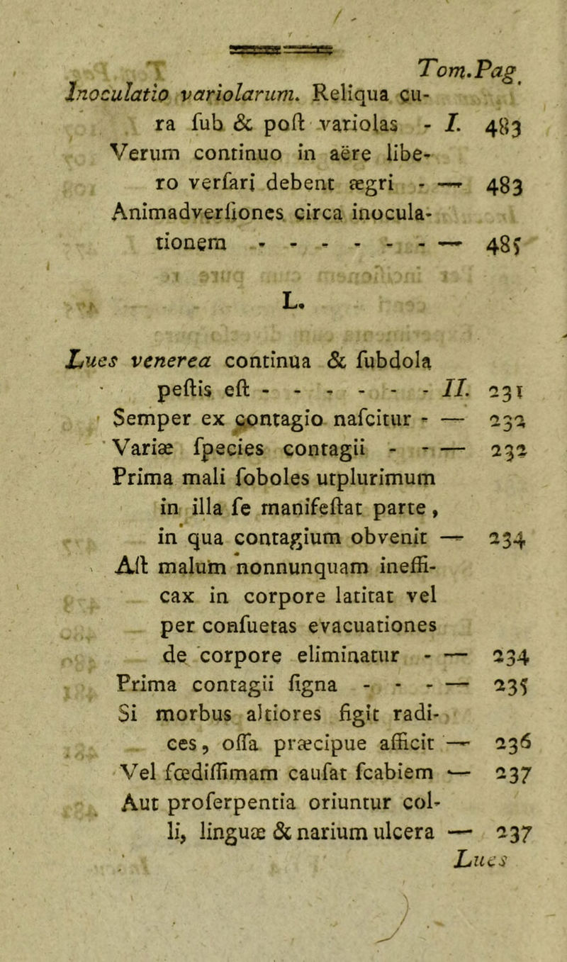 Inoculatio variolarunu Reliqua cu- ra fub &amp; poft variolas - I. 483 Verum continuo in aere libe- ro verfari debent aegri - -«• 483 Animadverlloncs circa inocula- tionem -^48^ L. Lues venerea continua &amp; fubdola peftis eft - - ^ - - - //. 231 Semper ex contagio nafcitur ^ — '231 Variae fpecies contagii - - — 232 Prima mali foboles utplurimum in illa fe manifeftat parte, in'qua contagium obvenit 234 AII malum nonnunquam ineffi- cax in corpore latitat vel per confuetas evacuationes de corpore eliminatur - — 234 Prima contagii figna - - - — 235 Si morbus altiores figit radi- ces , offa praecipue afficit — 236 Vel fcediffimam caufat fcabiem •— 237 Aut proferpentia oriuntur col- li, linguae &amp; narium ulcera — 237