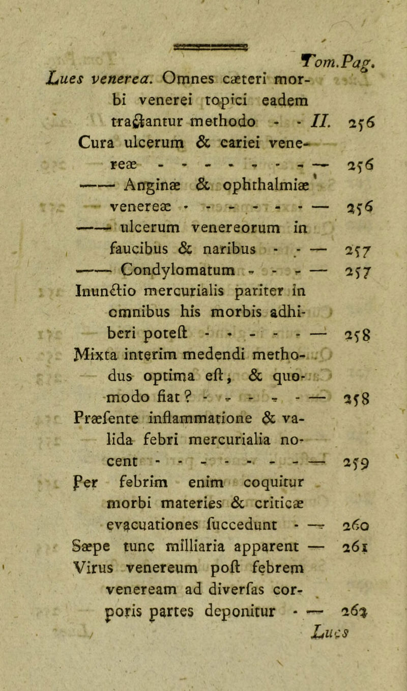 Lues Venerea. Omnes caeteri mor- bi venerei tapici eadem traii^antur methodo - - II. 1^6 Cura ulcerum &amp; cariei vene- reae - 276 I ' Anginae &amp; Ophthalmiae Venereae ♦ - - - - - — 3^6 ulcerum venereorum in faucibus &amp; naribus - — 1^7 Condylomatum ^ — 2^7 Inunctio mercurialis pariter in omnibus his morbis adhi- beri poteft - . _ - . — 25'8 Mixta interim medendi metho- . dus optima eft, &amp; quo- modo fiat? - ^ - — 3^8 Praefente inflammatione &amp; va- lida febri mercurialia no- cent - - - - - 2^9 Per febrim enim coquitur morbi materies Sc criticae evacuationes fuccedunt - 260 Saepe tunc milliaria apparent — 261 Virus Venereum pofl: febrem Veneream ad diverfas cor- poris partes deponitur - — 261