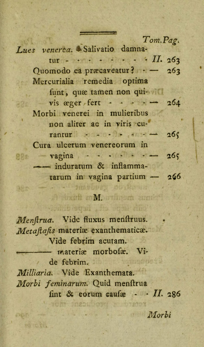 Lues venerta. ^Salivatio damna- tur - - - - - * - • 77. 263 Quomodo ea praecaveatur ? - — 263 Mercurialia remedia optima funt, quae tamen non qui- vis aeger - fert - - - - — 264 Morbi venerei in mulieribus non aliter ac in viris cu-* rantur 26^ Cura ulcerum venereorum in vagina 26^ — induratum &amp; inflamma- tarum in vagina partium — 266 M. Menjlrua. Vide fluxus menftruus. Metajiajis materiae exanthematicae. Vide febrim acutam. materiae morbofae. Vi- de febrim. Milliciria. Vide Exanthemata. Morhi feminarum. Quid menftrua fint &amp; eorum caufae - - 77. 286