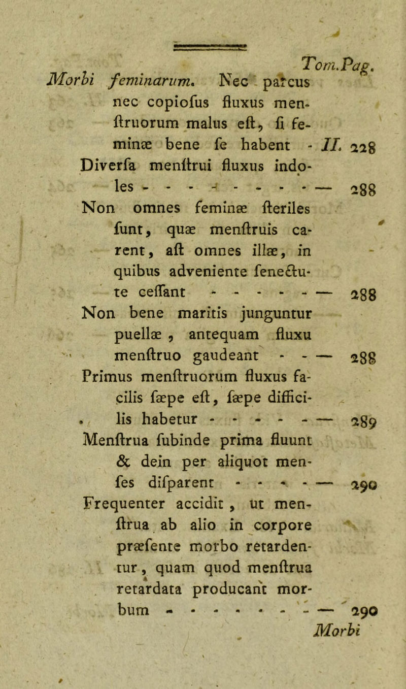 3forhi feminarum. Nec . parcus nec copiofus fluxus men- ftruorum malus eft, fi fe- minee bene fe habent - JL Diverfa menflrui fluxus indo- les . - - ^ - - - - — 288 Non omnes feminae flieriles funt, quae menftruis ca- rent, afl: omnes illae, in quibus adveniente feneftu- te ceflant — a88 Non bene maritis junguntur puellae , antequam fluxu menftruo gaudeant ^88 Primus menftruorum fluxus fa- cilis faepe eft, faepe diffici- . lis habetur - - - Menftrua fubinde prima fluunt &amp; dein per aliquot men- fes difparent - - - . — Frequenter accidit , ut men- ftrua ab alio in corpore praefente morbo retarden- tur , quam quod menftrua retardata producant mor- bum - —  (290