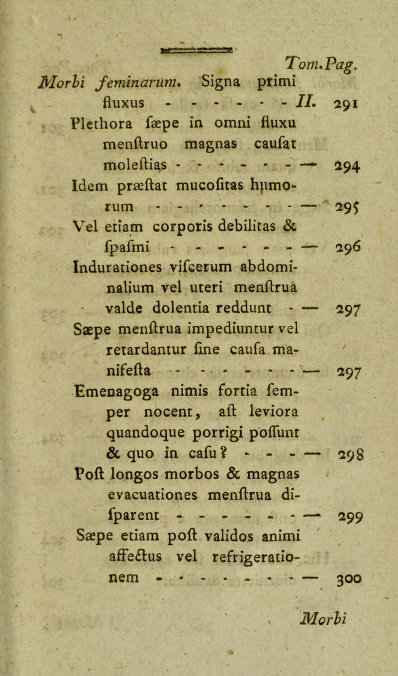 IHorhi feminarum. Signa primi fluxus //.291 Plethora faepe in omni fluxu menftruo magnas caufat moleftias 494 Idem praeftat mucofitas hpmo- rum — ^95 Vel etiam corporis debilitas &amp; fpafmi * 296 Indurationes vifcerum abdomi- nalium vel uteri menftrua valde dolentia reddunt - — 297 Saepe menftrua impediuntur vel retardantur line caufa ma- nifefta - - - ’— 297 Emenagoga nimis fortia fem- per nocent, aft leviora quandoque porrigi poflunt &amp; quo in cafu? - - - — 598 Poft longos morbos &amp; magnas / evacuationes menftrua di- fparent 299 Saepe etiam poft validos animi affeflus vel refrigeratio- nem - • - - - - - — 300