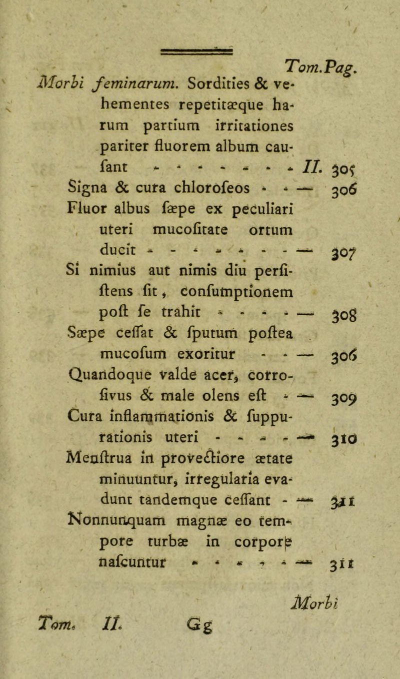 jMorhi feminarum. Sordities &amp; ve* hementes repetita?que ha- rum partium irritationes pariter fluorem album cau- fant Signa &amp; cura chlorofeos * - Fluor albus faepe ex peculiari , uteri mucofitate ortum ducit - - * - * Si nimius aut nimis diu perfi- ftens fit, confumptionem poft fe trahit ^ . Saepe ceflat &amp; fpumm poftea mucofum exoritur Quandoque valde acetj cotro- fivus &lt;&amp; male olens eft Cura inflammationis &amp; fuppu- rationis uteri - - Menftrua irt prove(^iore aetate minuuntur^ irregularia eva- dunt tandemque ceflant - —* Nonnunquam magnae eo tem- pore turbae in corporje nafeuntur * * « , ^ II. 50^ — 306 - — 30? 508 — 30(5 - — 309 - — 3id 3ii Tomt II. J\forhi Gg