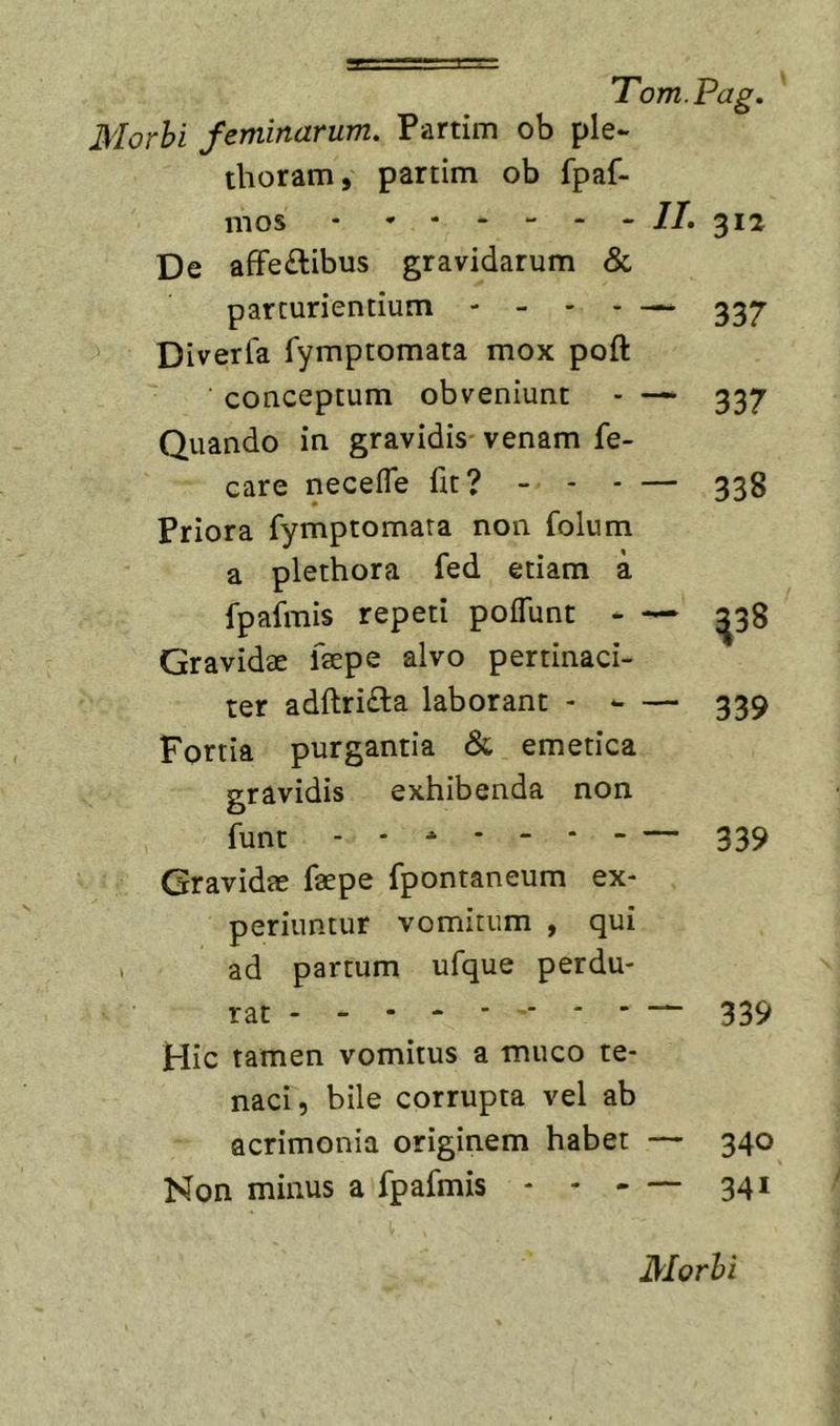 Morhi feminarum. Partim ob ple- thoram, partim ob fpaf- mos - II. ^12 De afFe£libus gravidarum &amp; parturientium ----- Diverfa Tymptomata mox poft conceptum obveniunt - — 337 Quando in gravidis venam fe- care necefle fit? - - - — 338 Priora fymptomara non folum a plethora fed etiam a fpafmis repeti poffunt - — ^38 Gravidae faepe alvo pertinaci- ter adftrifta laborant - - — 339 Fortia purgantia &amp; emetica gravidis exhibenda non funt - - ^ * 339 Gravidae faepe fpontaneum ex- periuntur vomitum , qui ad partum ufque perdu- rat - - - 339 Hic tamen vomitus a muco te- naci, bile corrupta vel ab acrimonia originem habet — 340 Non minus a fpafmis - - - ~ 341