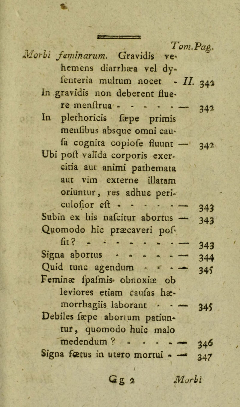 feminarum. Gravidis ve* hemens diarrhsea vel dy- fenteria multum nocet - IL In gravidis non deberent flue- re menflrua' - - ^ In plethoricis faepe primis menflbus absque omni cau- fa cognita copiofe fluunt — Ubi pofl: valida corporis exer- citia aut animi pathemata 34^ - ^ 341 341' aut vim externe illatam oriuntur, res adhuc peri- culofior eft — 343 Subin ex his nafcitur abortus ^ 343 Quomodo hic praecaveri pof* “343 Signa abortus 344 Quid tunc agendum - • - 34^ Feminae fpafmis- obnoxiae ob leviores etiam caufas hae- morrhagiis laborant - - —* 34J Debiles faepe aborium patiun- tur, quomodo huic malo medendum ? - - * . 345 Signa fcetus in utero mortui • —• 347