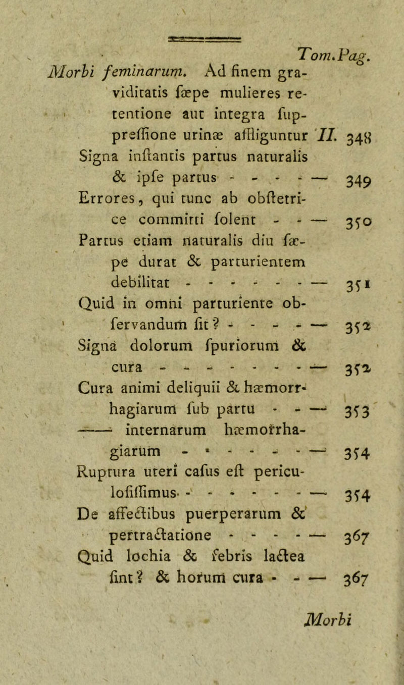 Morhi feminarum. Ad finem gra- viditatis faepe mulieres re- • tentione aut integra fup- prefiione urinae afliiguntur 'II. 34H Signa inflantis partus naturalis &amp; ipfe partus - - - . — ^4^ Errores, qui tunc ab obfietri- ce committi folent - - — 3^0 Partus etiam naturalis diu fae- pe durat &lt;Sc parturientem debilitat - — 351 Quid in omni parturiente ob- fervanduni fit? - - - - — 352 Signa dolorum fpuriorum &amp; cura 3^2, Cura animi deliquii &amp; hsemorr- hagiarum fub partu * - —• 3^3  internarum htemotrha- giarum 3^4 Ruptura uteri cafus eft pericu- lofilfimus — 35’4 De afFe(Sibus puerperarum &amp;' pertractatione - - - - — 367 Quid lochia &amp; febris laCtea fint? &amp; hotum aira 367
