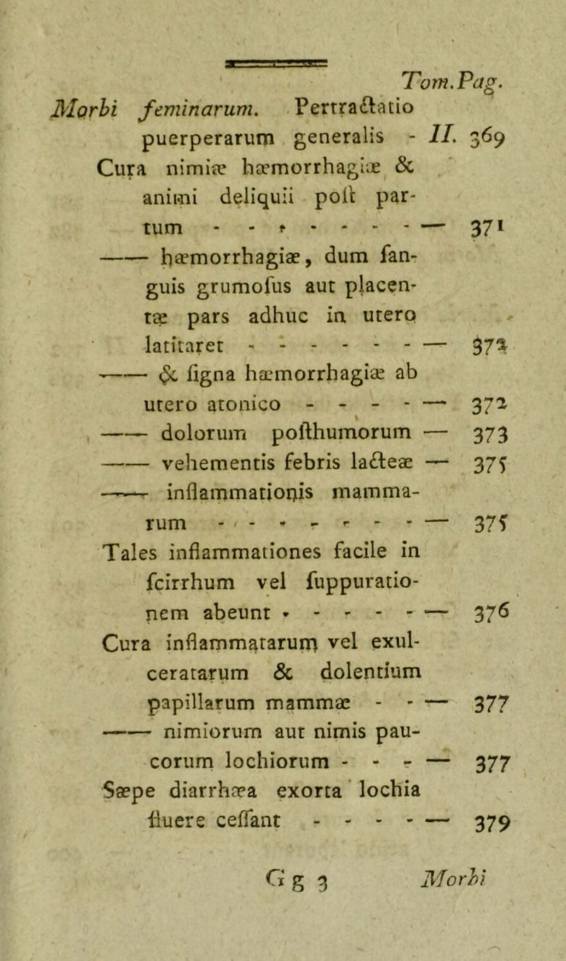 Morhi feminarum. Pertraftatio puerperarum generalis - II. 369 Cura nimia? ha*morrhagiiE^ &amp; animi deliquii polt par- tum - - f - - - - — 371 heemorrhagiae, dum fan- guis grumofus aut placen- ti? pars adhuc ia utero latitaret — 37^ ligna ha?morrhagiae ab utero atonico - - - - — 372 \ , dolorum pofthumorum — 373 vehementis febris lafteae 375 - inflammatioiTiis mamma- rum . - • - r - . 37f Tales inflammationes facile in fcirrhum vel fuppuratio- nem abeunt — 37^ Cura inflammatarum vel exul- ceratarum &amp; dolentium papillarum mammae - ' — 377 nimiorum aut nimis pau- corum lochiorum - - r — 377 Saepe diarrhaea exorta lochia fluere ceflant . - - - — 379