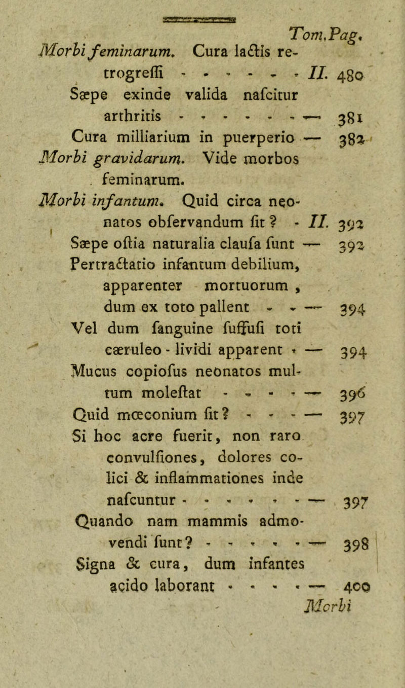 B Tom,Pag, Morhifeminarum. Cura la(£tis re- trogrefli 480 Saepe exinde valida nafcitur arthritis ^381 Cura milliarium in puerperio — Morhi gravidarum- Vide morbos . feminarum. Morhi infantum. Quid circa neo« ^ natos obfervandum fit ? - II. Saepe oftia naturalia claufa funt — 39^ Pertraftatio infatitum debilium, apparenter mortuorum , dum ex toto pallent - - 394 Vel dum fanguine fuffufi toti caeruleo ■ lividi apparent ♦ — 394 Mucus copiofus neonatos mul- tum moleftat . , - . ^ Quid mcEconium fit? ' 397 Si hoc acre fuerit, non raro convulfiones, dolores co- lici &amp; inflammationes inde nafcuntur .... , . Quando nam mammis admo- vendi funt? - - T , - 399 Signa &amp; cura, dum infantes acido laborant • • - . — 400