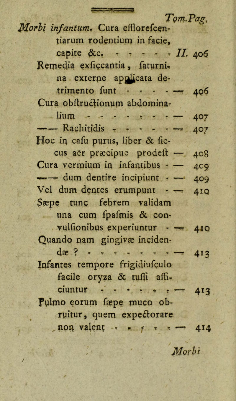 Morhl infantum» Cura efflorefcen- tiarum rodentium in facie, capite &amp;;c, - - - Remedia exfigcantia, fattirni- na externe apj^cata de trimento funt - - Cura obflru£lionum abdomina- lium — —— Rachitidis , ^ r Jioc ir^ cafu purus, liber &amp; fic- cus aer praecipue prodcft — Cura vermium in infantibus - — r dum dentire incipiunt - — Vel dum dentes erumpunt - —• Saepe tunc febrem validam una cum fpafmis &amp; con- vuliionibus experiuntur - -r? Quando nam gingivae inciden- dae ? - - - - - Infantes tempore frigidiufculo facile oryza &amp; tufii affir ciuntur - , - . ^ , Pulnio eorum faepe muco ob- ruitur, quem expectorare , non valent r « - t r —f 414 - II. 405 - —r 406 407 407 408 4C9 409 41Q 41Q — 413 — 413