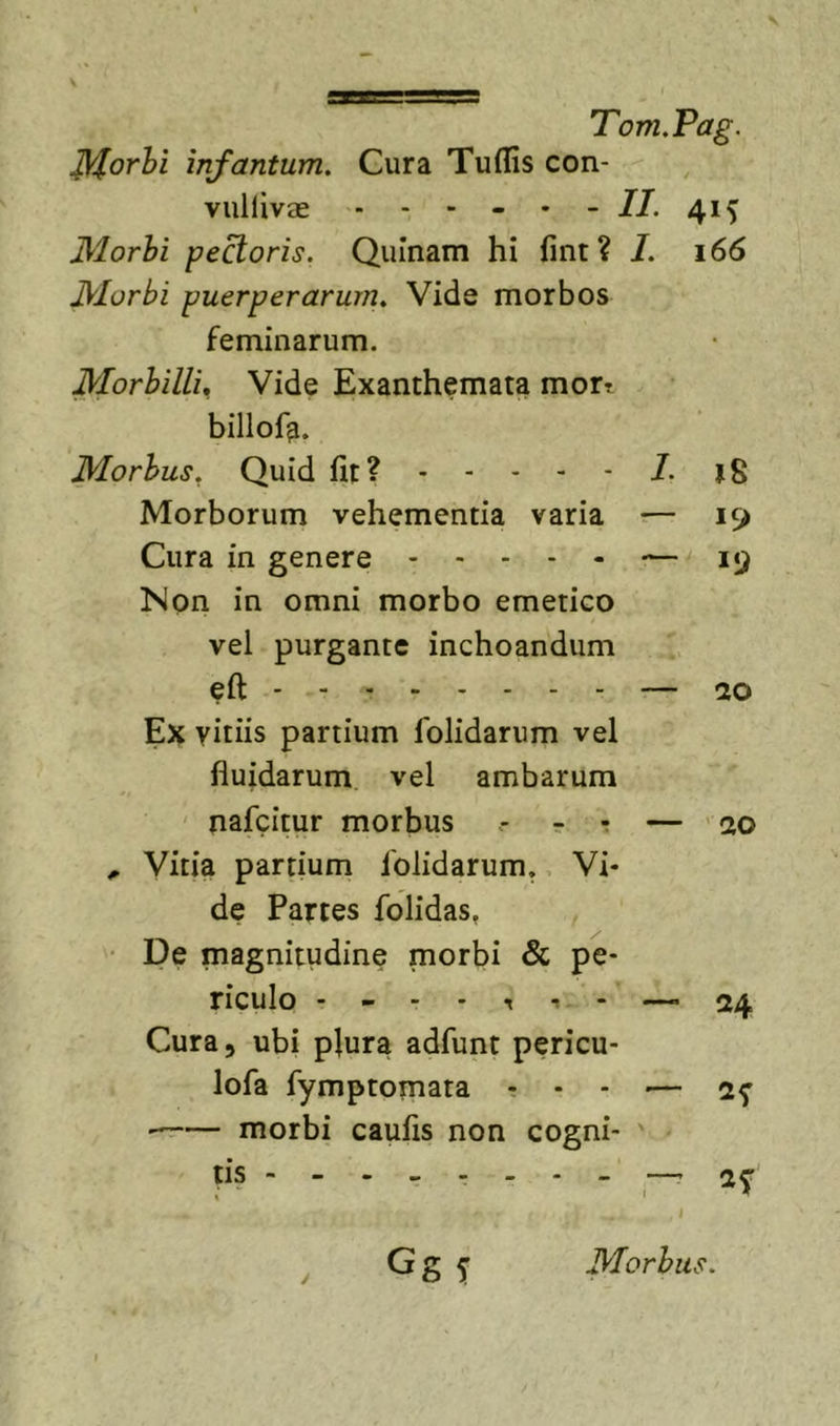 ^orhi infantum. Cura Tuflls con- vullivas - - - - • - //. 41^ JVlorhi pecoris. Quinam hi fint? 7. 166 jyiurbi puerperarum^ Vide morbos feminarum. MorhillU Vide Exanthemata mort billofa. JMorhus^ Quid fit? 7. Morborum vehementia varia — 19 Cura in genere — 19 Non in omni morbo emetico vel purgante inchoandum eft — 20 Ex vitiis partium folidarum vel fluidarum vel ambarum nafcitur morbus r -r — ’ 20 ^ Vitia partium folidarum. Vi- de Partes folidas, De magnitudine morbi &amp; pe- riculo —&gt;24 Cura, ubi plura adfunt pericu- lofa fymptomata . . - .— morbi caulis non cogni- tis ------- - — i ^ Gg 5' Morbus.