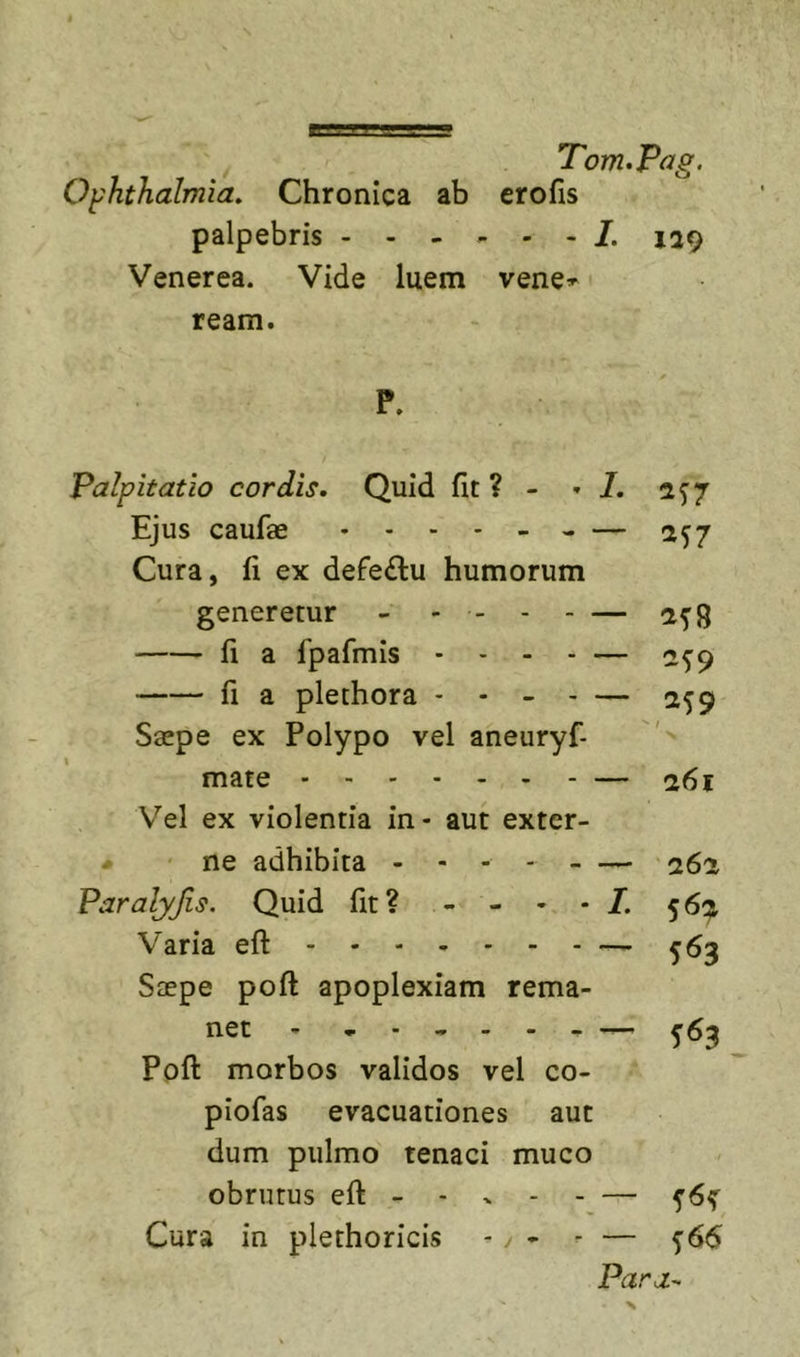 Ophthalmia. Chronica ab erofis palpebris 129 Venerea. Vide luem vene^ ream. P. Palpitatio cordis. Quid fit ? - »7. 2^7 Ejus caufae . - . . 257 Cura, fi ex defe£l:u humorum generetur - - - a^8 fi a fpafmis .... — 2^9 fi a plethora - - - - — 259 Saepe ex Polypo vel aneuryf- mate — 261 V''el ex violentia in - aut exter- # ' ne adhibita - - - 262 Paralyjis. Quid fit? - - - - 7. 56:;^ Varia efl: — 563 Saepe poft apoplexiam rema- net — 563 Poft morbos validos vel co- piofas evacuationes aut dum pulmo tenaci muco obrutus eft - - ^ Cura in plethoricis - y - - — ^66 Para-