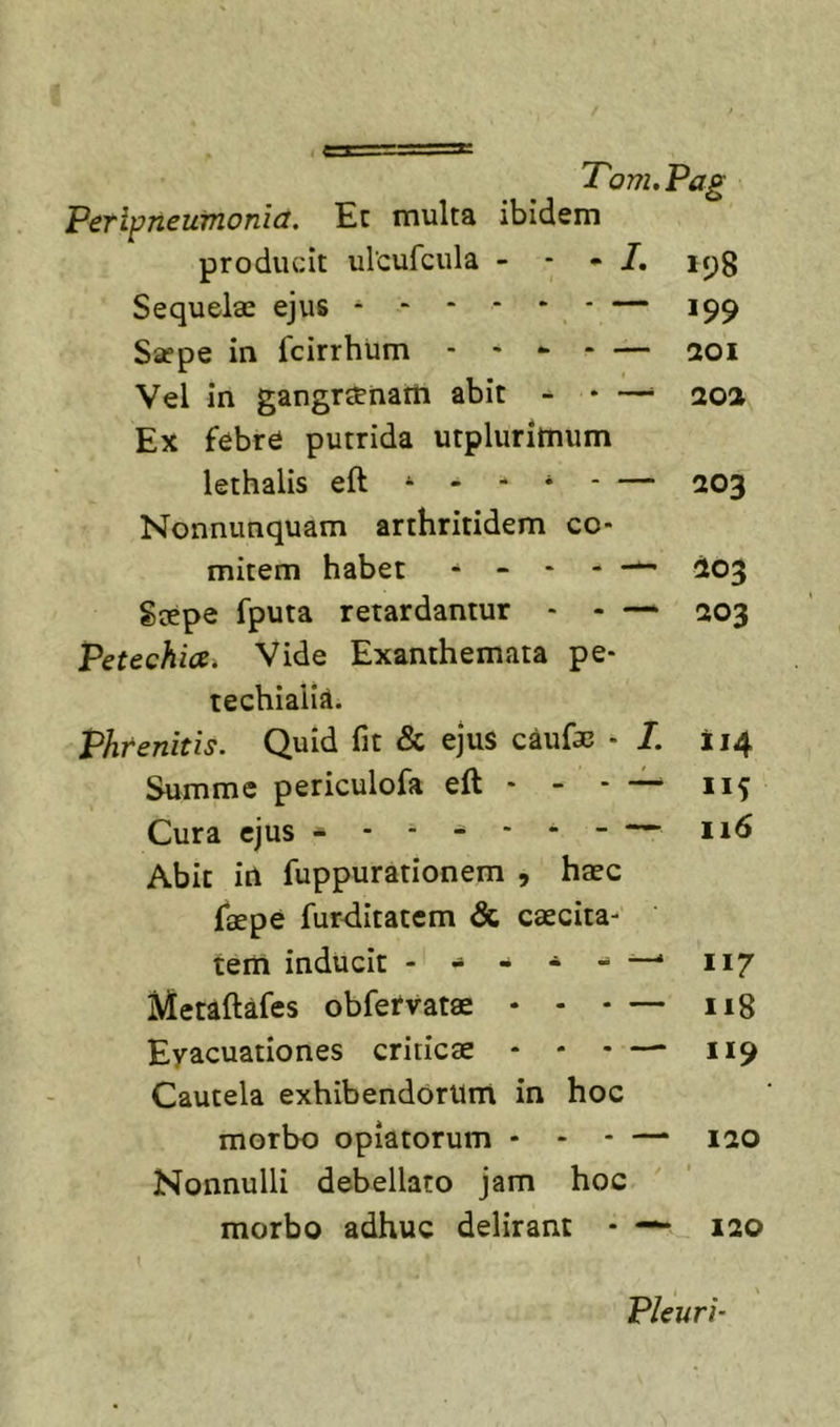 PeTiptieuvionict. Ec multa ibidem producit ulcufcula - - - 7. ic^g Sequelae ejus — 199 Saepe in fcirrhiim - - » - — 201 Vel in gangraenam abit - * —^ ao2 Ex febre putrida urplurimum lethalis eft - - - * - — 203 Nonnunquam arthritidem co- mitem habet ^ 203 Saepe fputa retardantur - - — 203 Petechia. Vide Exanthemata pe- techiaiiA. Phrenitis. Quid fit &amp; ejus caufa3 - 7. 114 Summe periculofa eft - - - — 115 Cura ejus 116 Abit in fuppurationem , haec faepe fur&lt;iitatcm &amp; caecita- tem inducit —&gt; 117 Metiftafes obfervatae • - - — 118 Eyacuationes criticae • * - — 119 Cautela exhibendorum in hoc morbo optatorum - - - — 120 Nonnulli debellato jam hoc morbo adhuc delirant - — 120 Pleuri’
